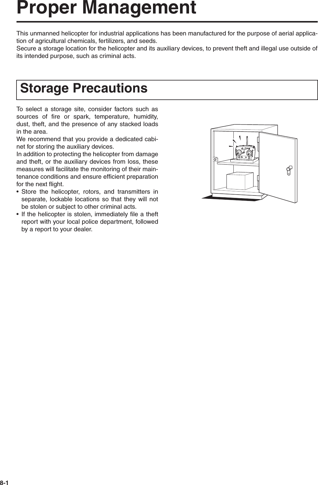 8-1Proper ManagementThis unmanned helicopter for industrial applications has been manufactured for the purpose of aerial applica-tion of agricultural chemicals, fertilizers, and seeds.Secure a storage location for the helicopter and its auxiliary devices, to prevent theft and illegal use outside ofits intended purpose, such as criminal acts.To select a storage site, consider factors such assources of fire or spark, temperature, humidity,dust, theft, and the presence of any stacked loadsin the area.We recommend that you provide a dedicated cabi-net for storing the auxiliary devices.In addition to protecting the helicopter from damageand theft, or the auxiliary devices from loss, thesemeasures will facilitate the monitoring of their main-tenance conditions and ensure efficient preparationfor the next flight.• Store the helicopter, rotors, and transmitters inseparate, lockable locations so that they will notbe stolen or subject to other criminal acts.• If the helicopter is stolen, immediately file a theftreport with your local police department, followedby a report to your dealer.Storage Precautions