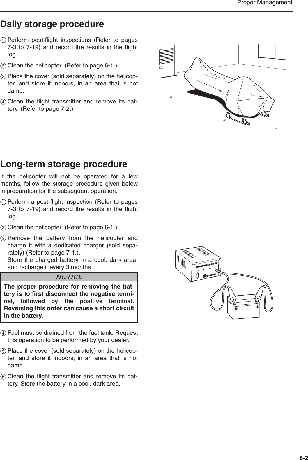 Proper Management8-2Daily storage procedure1Perform post-flight inspections (Refer to pages7-3 to 7-19) and record the results in the flightlog.2Clean the helicopter. (Refer to page 6-1.)3Place the cover (sold separately) on the helicop-ter, and store it indoors, in an area that is notdamp.4Clean the flight transmitter and remove its bat-tery. (Refer to page 7-2.)Long-term storage procedureIf the helicopter will not be operated for a fewmonths, follow the storage procedure given belowin preparation for the subsequent operation.1Perform a post-flight inspection (Refer to pages7-3 to 7-19) and record the results in the flightlog.2Clean the helicopter. (Refer to page 6-1.)3Remove the battery from the helicopter andcharge it with a dedicated charger (sold sepa-rately) (Refer to page 7-1.).Store the charged battery in a cool, dark area,and recharge it every 3 months.4Fuel must be drained from the fuel tank. Requestthis operation to be performed by your dealer.5Place the cover (sold separately) on the helicop-ter, and store it indoors, in an area that is notdamp.6Clean the flight transmitter and remove its bat-tery. Store the battery in a cool, dark area.The proper procedure for removing the bat-tery is to first disconnect the negative termi-nal, followed by the positive terminal.Reversing this order can cause a short circuitin the battery.NNOTICE