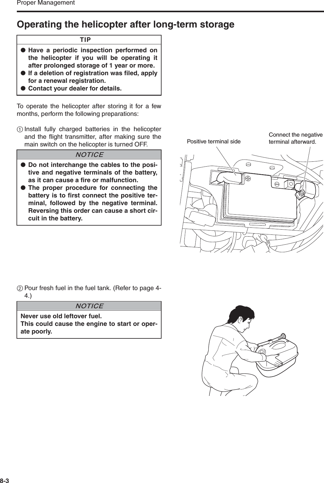 Proper Management8-3Operating the helicopter after long-term storageTo operate the helicopter after storing it for a fewmonths, perform the following preparations:1Install fully charged batteries in the helicopterand the flight transmitter, after making sure themain switch on the helicopter is turned OFF.2Pour fresh fuel in the fuel tank. (Refer to page 4-4.)●Have a periodic inspection performed onthe helicopter if you will be operating itafter prolonged storage of 1 year or more.●If a deletion of registration was filed, applyfor a renewal registration.●Contact your dealer for details.TIP●Do not interchange the cables to the posi-tive and negative terminals of the battery,as it can cause a fire or malfunction.●The proper procedure for connecting thebattery is to first connect the positive ter-minal, followed by the negative terminal.Reversing this order can cause a short cir-cuit in the battery.NNOTICEPositive terminal sideConnect the negative terminal afterward.Never use old leftover fuel.This could cause the engine to start or oper-ate poorly.NNOTICE