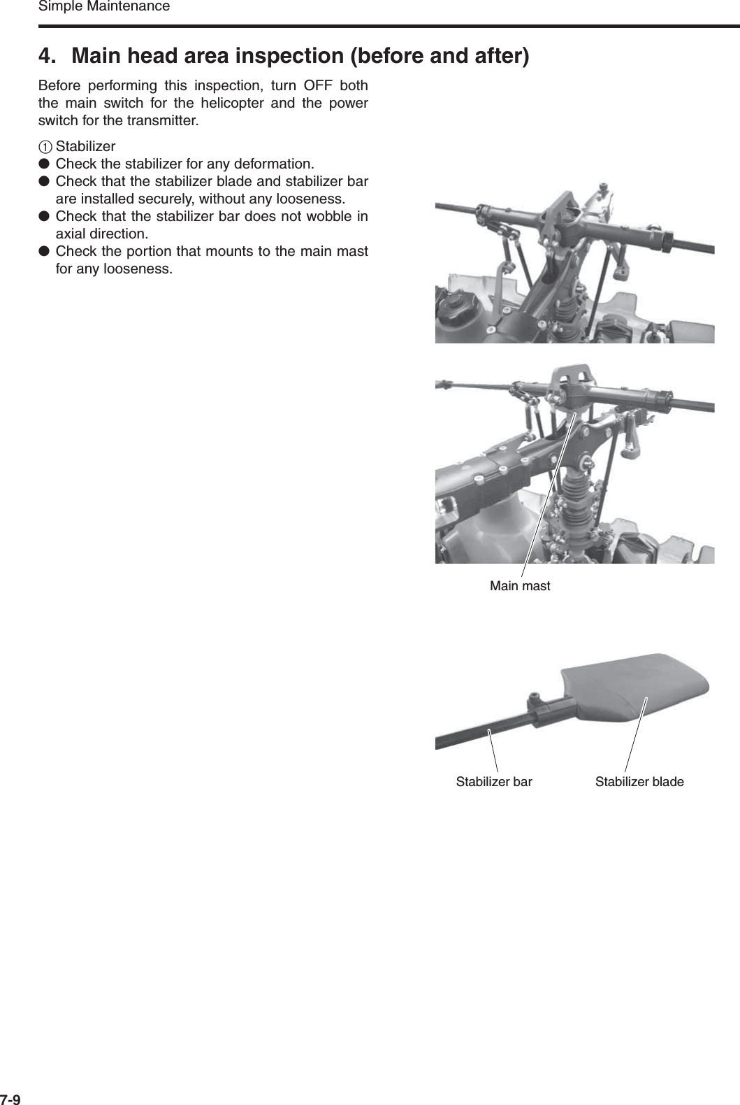 Simple Maintenance7-94. Main head area inspection (before and after)Before performing this inspection, turn OFF boththe main switch for the helicopter and the powerswitch for the transmitter.1Stabilizer●Check the stabilizer for any deformation.●Check that the stabilizer blade and stabilizer barare installed securely, without any looseness.●Check that the stabilizer bar does not wobble inaxial direction.●Check the portion that mounts to the main mastfor any looseness.Main mastStabilizer bladeStabilizer bar