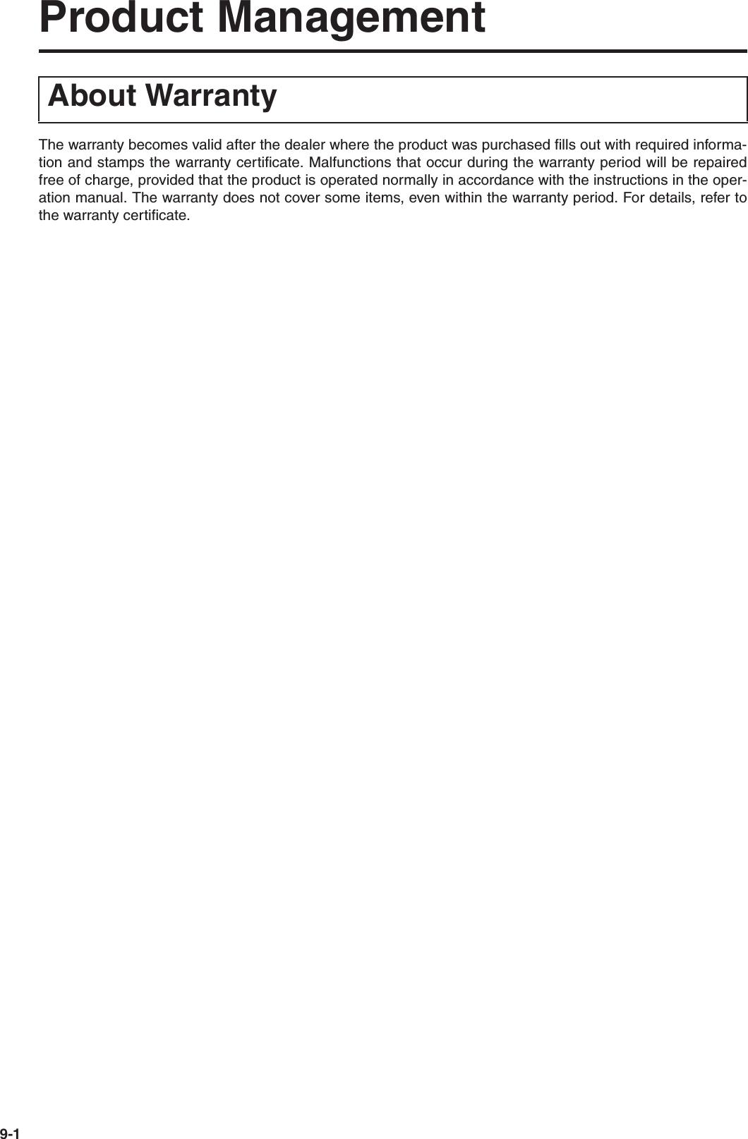 9-1Product ManagementThe warranty becomes valid after the dealer where the product was purchased fills out with required informa-tion and stamps the warranty certificate. Malfunctions that occur during the warranty period will be repairedfree of charge, provided that the product is operated normally in accordance with the instructions in the oper-ation manual. The warranty does not cover some items, even within the warranty period. For details, refer tothe warranty certificate.About Warranty