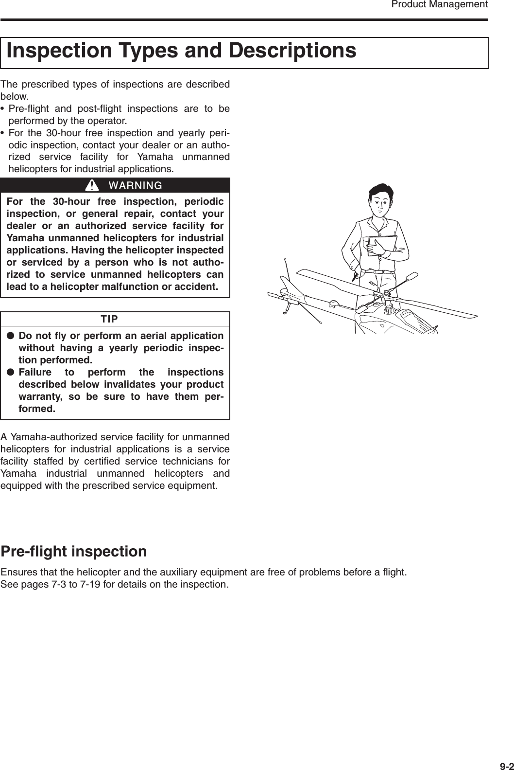 Product Management9-2The prescribed types of inspections are describedbelow.• Pre-flight and post-flight inspections are to beperformed by the operator.• For the 30-hour free inspection and yearly peri-odic inspection, contact your dealer or an autho-rized service facility for Yamaha unmannedhelicopters for industrial applications.A Yamaha-authorized service facility for unmannedhelicopters for industrial applications is a servicefacility staffed by certified service technicians forYamaha industrial unmanned helicopters andequipped with the prescribed service equipment.Pre-flight inspectionEnsures that the helicopter and the auxiliary equipment are free of problems before a flight.See pages 7-3 to 7-19 for details on the inspection.Inspection Types and DescriptionsFor the 30-hour free inspection, periodicinspection, or general repair, contact yourdealer or an authorized service facility forYamaha unmanned helicopters for industrialapplications. Having the helicopter inspectedor serviced by a person who is not autho-rized to service unmanned helicopters canlead to a helicopter malfunction or accident.●Do not fly or perform an aerial applicationwithout having a yearly periodic inspec-tion performed.●Failure to perform the inspectionsdescribed below invalidates your productwarranty, so be sure to have them per-formed.WWARNINGTIP