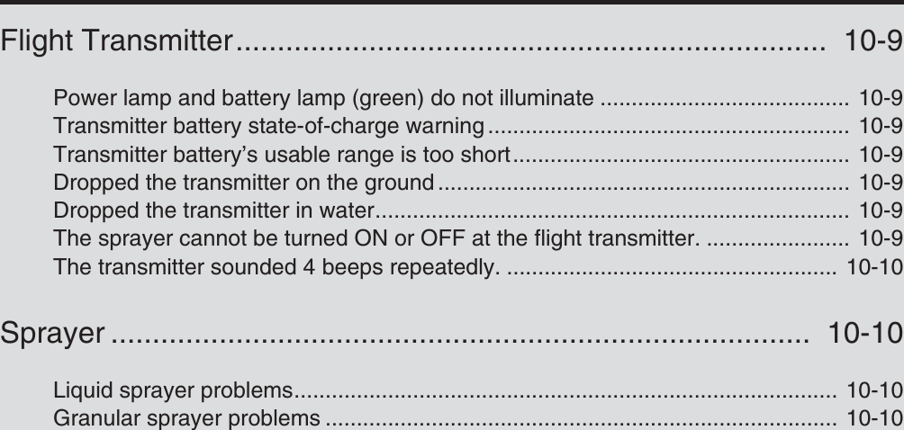 Flight Transmitter.......................................................................  10-9Power lamp and battery lamp (green) do not illuminate ........................................ 10-9Transmitter battery state-of-charge warning .......................................................... 10-9Transmitter battery’s usable range is too short...................................................... 10-9Dropped the transmitter on the ground .................................................................. 10-9Dropped the transmitter in water............................................................................ 10-9The sprayer cannot be turned ON or OFF at the flight transmitter. ....................... 10-9The transmitter sounded 4 beeps repeatedly. ..................................................... 10-10Sprayer ....................................................................................  10-10Liquid sprayer problems....................................................................................... 10-10Granular sprayer problems .................................................................................. 10-10