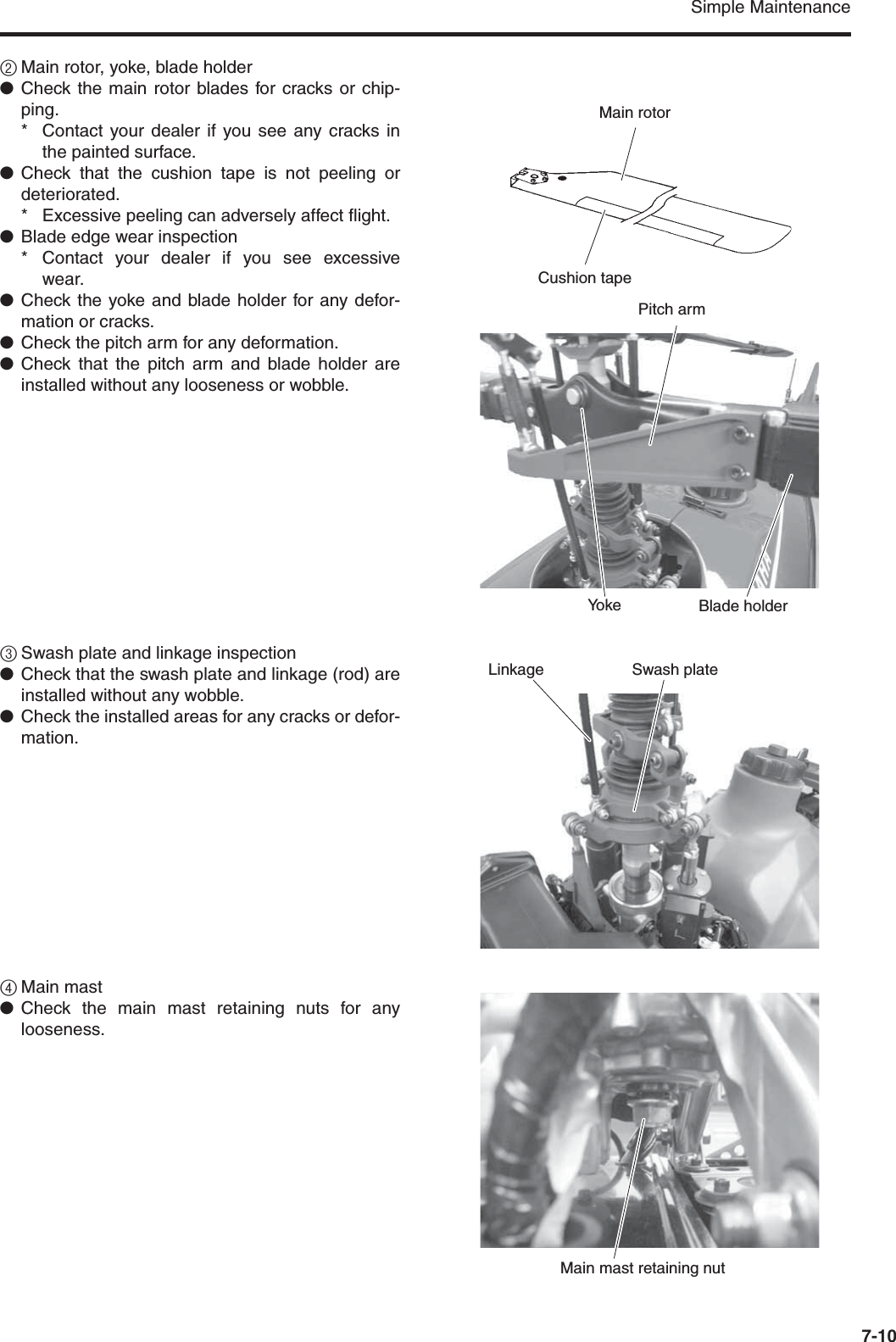 Simple Maintenance7-102Main rotor, yoke, blade holder●Check the main rotor blades for cracks or chip-ping.* Contact your dealer if you see any cracks inthe painted surface.●Check that the cushion tape is not peeling ordeteriorated.* Excessive peeling can adversely affect flight.●Blade edge wear inspection* Contact your dealer if you see excessivewear.●Check the yoke and blade holder for any defor-mation or cracks.●Check the pitch arm for any deformation.●Check that the pitch arm and blade holder areinstalled without any looseness or wobble.3Swash plate and linkage inspection●Check that the swash plate and linkage (rod) areinstalled without any wobble.●Check the installed areas for any cracks or defor-mation.4Main mast●Check the main mast retaining nuts for anylooseness.Main rotorCushion tapePitch armBlade holderYo k eSwash plateLinkageMain mast retaining nut