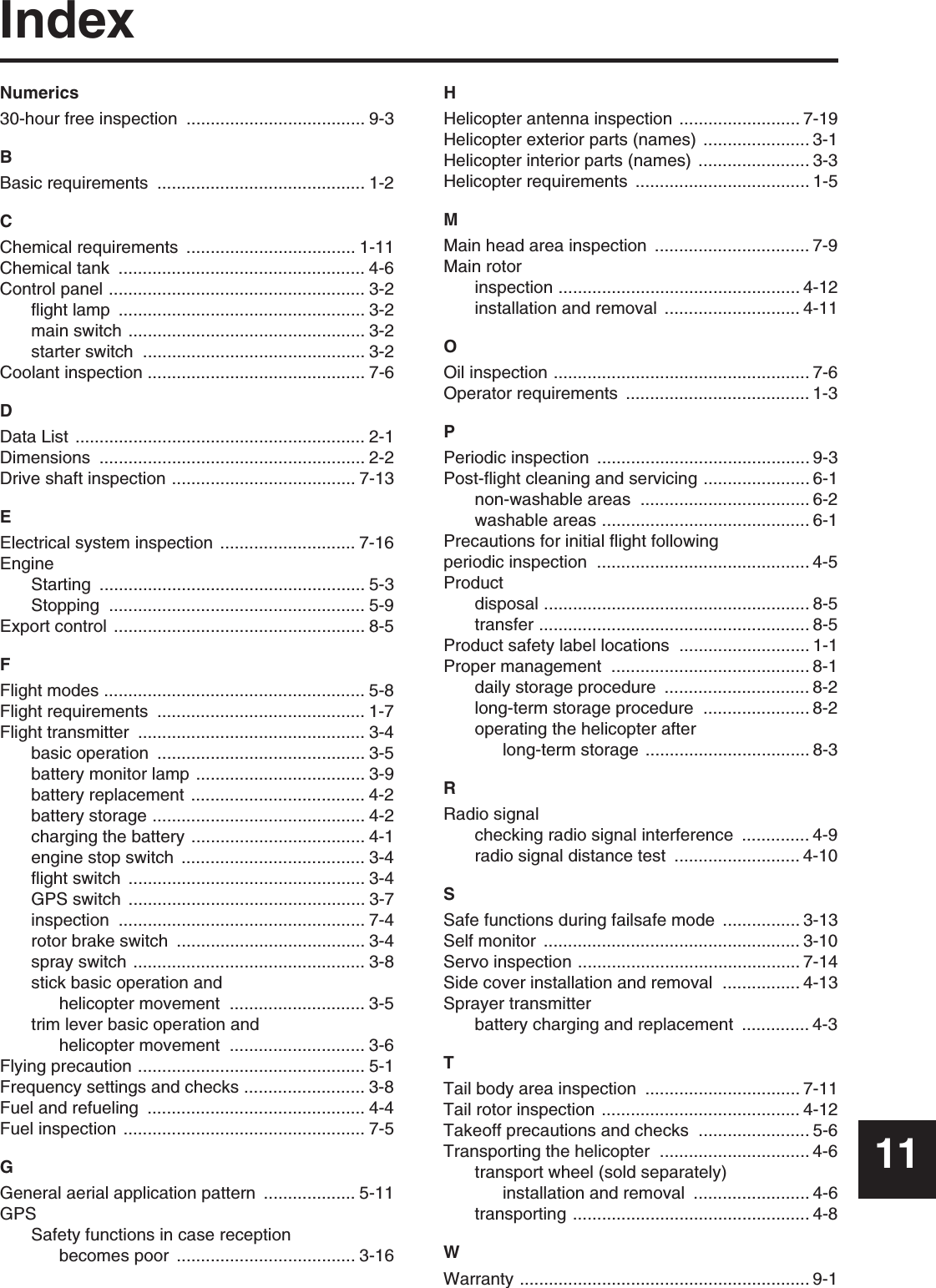 IndexNumerics30-hour free inspection  ..................................... 9-3BBasic requirements  ........................................... 1-2CChemical requirements  ................................... 1-11Chemical tank  ................................................... 4-6Control panel ..................................................... 3-2flight lamp  ................................................... 3-2main switch ................................................. 3-2starter switch  .............................................. 3-2Coolant inspection ............................................. 7-6DData List ............................................................ 2-1Dimensions ....................................................... 2-2Drive shaft inspection ...................................... 7-13EElectrical system inspection  ............................ 7-16EngineStarting ....................................................... 5-3Stopping ..................................................... 5-9Export control  .................................................... 8-5FFlight modes ...................................................... 5-8Flight requirements  ........................................... 1-7Flight transmitter  ............................................... 3-4basic operation  ........................................... 3-5battery monitor lamp ................................... 3-9battery replacement .................................... 4-2battery storage ............................................ 4-2charging the battery .................................... 4-1engine stop switch  ...................................... 3-4flight switch  ................................................. 3-4GPS switch  ................................................. 3-7inspection ................................................... 7-4rotor brake switch  ....................................... 3-4spray switch ................................................ 3-8stick basic operation and helicopter movement  ............................ 3-5trim lever basic operation and helicopter movement  ............................ 3-6Flying precaution ............................................... 5-1Frequency settings and checks ......................... 3-8Fuel and refueling  ............................................. 4-4Fuel inspection .................................................. 7-5GGeneral aerial application pattern ................... 5-11GPSSafety functions in case reception becomes poor  ..................................... 3-16HHelicopter antenna inspection ......................... 7-19Helicopter exterior parts (names) ...................... 3-1Helicopter interior parts (names)  ....................... 3-3Helicopter requirements  .................................... 1-5MMain head area inspection  ................................ 7-9Main rotorinspection .................................................. 4-12installation and removal  ............................ 4-11OOil inspection ..................................................... 7-6Operator requirements  ...................................... 1-3PPeriodic inspection  ............................................ 9-3Post-flight cleaning and servicing ...................... 6-1non-washable areas  ................................... 6-2washable areas ........................................... 6-1Precautions for initial flight following periodic inspection  ............................................ 4-5Productdisposal ....................................................... 8-5transfer ........................................................ 8-5Product safety label locations ........................... 1-1Proper management  ......................................... 8-1daily storage procedure  .............................. 8-2long-term storage procedure  ...................... 8-2operating the helicopter after long-term storage .................................. 8-3RRadio signalchecking radio signal interference .............. 4-9radio signal distance test  .......................... 4-10SSafe functions during failsafe mode  ................ 3-13Self monitor  ..................................................... 3-10Servo inspection .............................................. 7-14Side cover installation and removal  ................ 4-13Sprayer transmitterbattery charging and replacement  .............. 4-3TTail body area inspection  ................................ 7-11Tail rotor inspection  ......................................... 4-12Takeoff precautions and checks ....................... 5-6Transporting the helicopter  ............................... 4-6transport wheel (sold separately) installation and removal  ........................ 4-6transporting ................................................. 4-8WWarranty ............................................................ 9-111