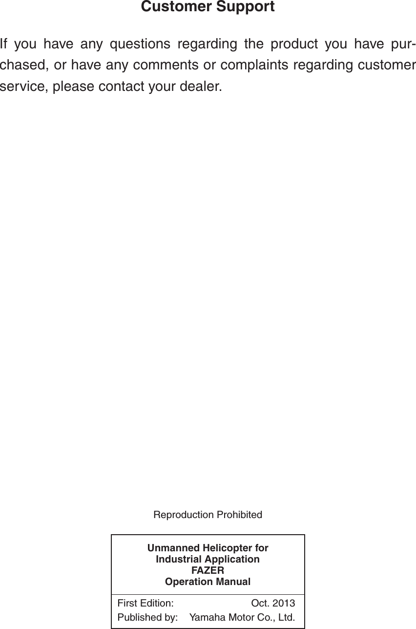 Customer SupportIf you have any questions regarding the product you have pur-chased, or have any comments or complaints regarding customerservice, please contact your dealer.Reproduction ProhibitedUnmanned Helicopter for Industrial ApplicationFAZEROperation ManualFirst Edition: Oct. 2013Published by: Yamaha Motor Co., Ltd.