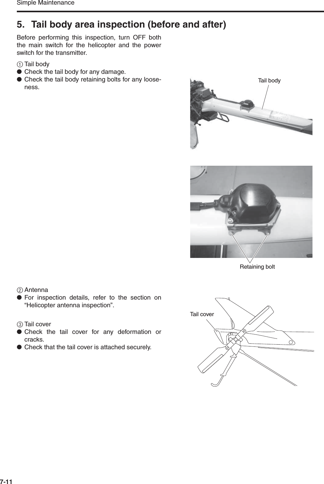 Simple Maintenance7-115. Tail body area inspection (before and after)Before performing this inspection, turn OFF boththe main switch for the helicopter and the powerswitch for the transmitter.1Tail body●Check the tail body for any damage.●Check the tail body retaining bolts for any loose-ness.2Antenna●For inspection details, refer to the section on“Helicopter antenna inspection”.3Tail cover●Check the tail cover for any deformation orcracks.●Check that the tail cover is attached securely.Tail bodyRetaining boltTail cover