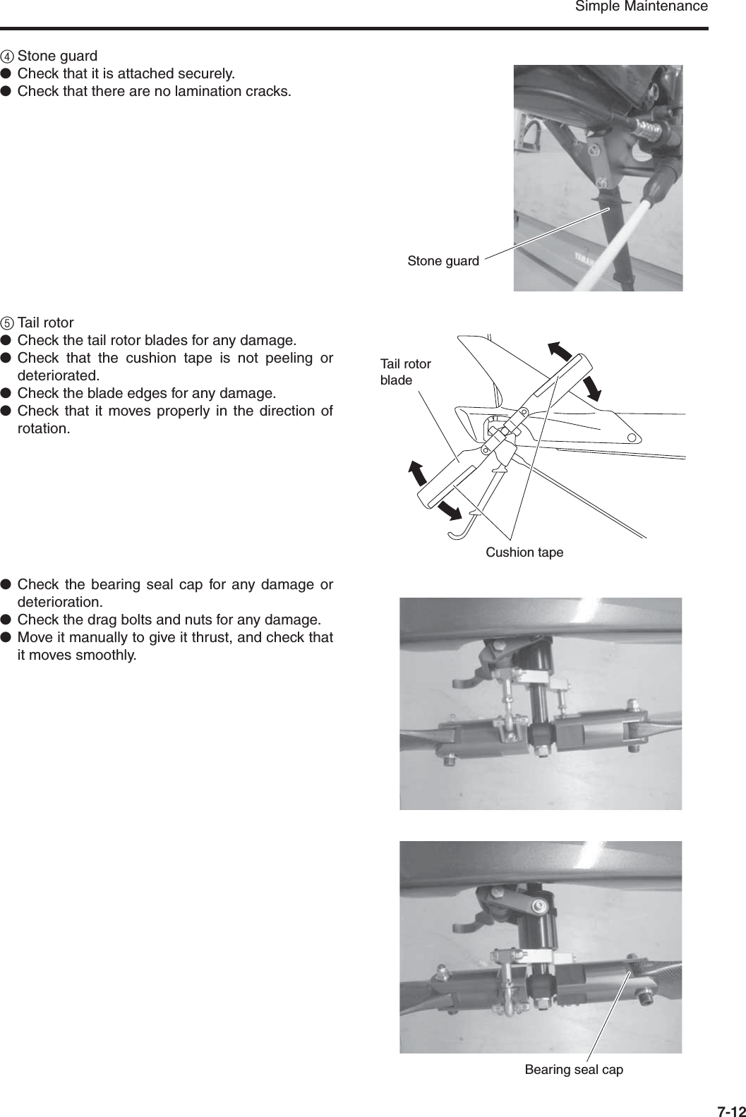 Simple Maintenance7-124Stone guard●Check that it is attached securely.●Check that there are no lamination cracks.5Tail rotor●Check the tail rotor blades for any damage.●Check that the cushion tape is not peeling ordeteriorated.●Check the blade edges for any damage.●Check that it moves properly in the direction ofrotation.●Check the bearing seal cap for any damage ordeterioration.●Check the drag bolts and nuts for any damage.●Move it manually to give it thrust, and check thatit moves smoothly.Stone guardTail rotor bladeCushion tapeBearing seal cap