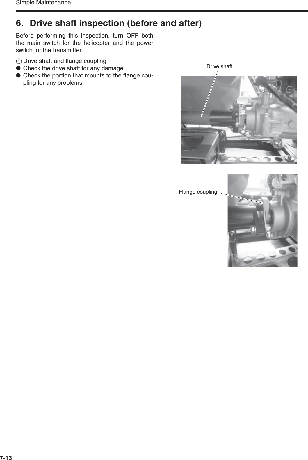 Simple Maintenance7-136. Drive shaft inspection (before and after)Before performing this inspection, turn OFF boththe main switch for the helicopter and the powerswitch for the transmitter.1Drive shaft and flange coupling●Check the drive shaft for any damage.●Check the portion that mounts to the flange cou-pling for any problems.Drive shaftFlange coupling