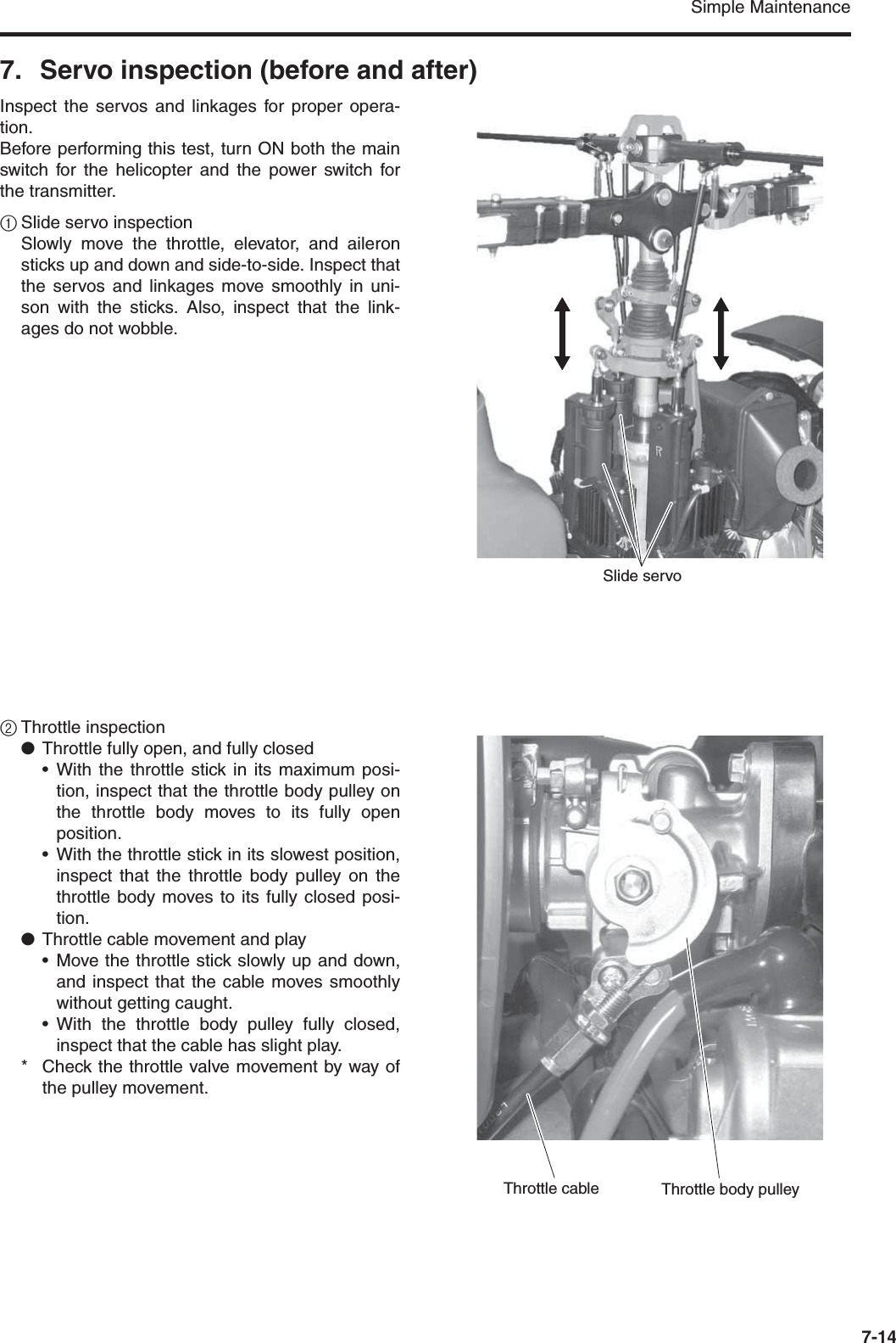 Simple Maintenance7-147. Servo inspection (before and after)Inspect the servos and linkages for proper opera-tion.Before performing this test, turn ON both the mainswitch for the helicopter and the power switch forthe transmitter.1Slide servo inspectionSlowly move the throttle, elevator, and aileronsticks up and down and side-to-side. Inspect thatthe servos and linkages move smoothly in uni-son with the sticks. Also, inspect that the link-ages do not wobble.2Throttle inspection●Throttle fully open, and fully closed•With the throttle stick in its maximum posi-tion, inspect that the throttle body pulley onthe throttle body moves to its fully openposition.•With the throttle stick in its slowest position,inspect that the throttle body pulley on thethrottle body moves to its fully closed posi-tion.●Throttle cable movement and play• Move the throttle stick slowly up and down,and inspect that the cable moves smoothlywithout getting caught.•With the throttle body pulley fully closed,inspect that the cable has slight play.* Check the throttle valve movement by way ofthe pulley movement. Slide servoThrottle body pulleyThrottle cable