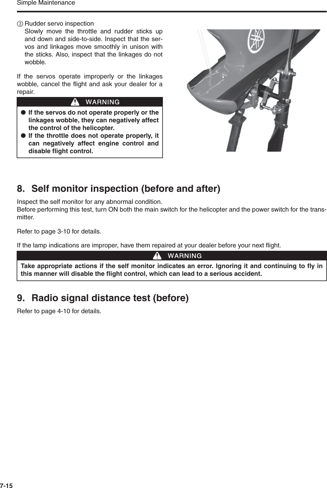 Simple Maintenance7-153Rudder servo inspectionSlowly move the throttle and rudder sticks upand down and side-to-side. Inspect that the ser-vos and linkages move smoothly in unison withthe sticks. Also, inspect that the linkages do notwobble.If the servos operate improperly or the linkageswobble, cancel the flight and ask your dealer for arepair.8. Self monitor inspection (before and after)Inspect the self monitor for any abnormal condition.Before performing this test, turn ON both the main switch for the helicopter and the power switch for the trans-mitter.Refer to page 3-10 for details.If the lamp indications are improper, have them repaired at your dealer before your next flight.9. Radio signal distance test (before)Refer to page 4-10 for details.●If the servos do not operate properly or thelinkages wobble, they can negatively affectthe control of the helicopter.●If the throttle does not operate properly, itcan negatively affect engine control anddisable flight control.WWARNINGTake appropriate actions if the self monitor indicates an error. Ignoring it and continuing to fly inthis manner will disable the flight control, which can lead to a serious accident.WWARNING