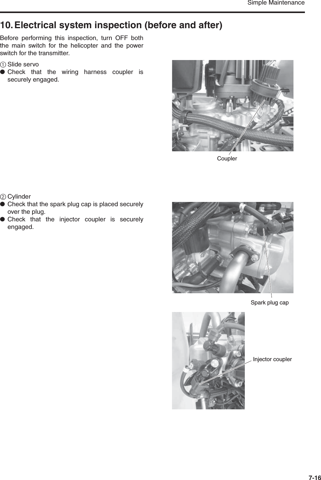 Simple Maintenance7-1610. Electrical system inspection (before and after)Before performing this inspection, turn OFF boththe main switch for the helicopter and the powerswitch for the transmitter.1Slide servo●Check that the wiring harness coupler issecurely engaged.2Cylinder●Check that the spark plug cap is placed securelyover the plug.●Check that the injector coupler is securelyengaged.CouplerSpark plug capInjector coupler