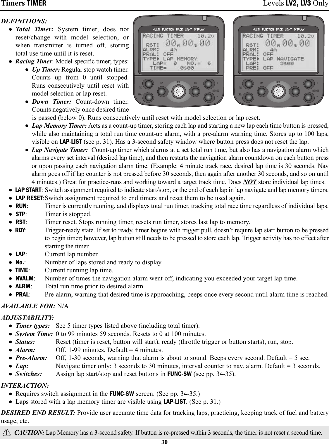 Timers TIMER Levels LV2, LV3 OnlyDEFINITIONS:• Total Timer: System timer, does notreset/change with model selection, orwhen transmitter is turned off, storingtotal use time until it is reset.• Racing Timer: Model-specific timer; types:• Up Timer: Regular stop watch timer.Counts up from 0 until stopped.Runs consecutively until reset withmodel selection or lap reset.• Down Timer: Count-down timer.Counts negatively once desired timeis passed (below 0). Runs consecutively until reset with model selection or lap reset.• Lap Memory Timer: Acts as a count-up timer, storing each lap and starting a new lap each time button is pressed,while also maintaining a total run time count-up alarm, with a pre-alarm warning time. Stores up to 100 laps,visible on LAP-LIST (see p. 31). Has a 3-second safety window where button press does not reset the lap.• Lap Navigate Timer:  Count-up timer which alarms at a set total run time, but also has a navigation alarm whichalarms every set interval (desired lap time), and then restarts the navigation alarm countdown on each button pressor upon passing each navigation alarm time. (Example: 4 minute track race, desired lap time is 30 seconds. Navalarm goes off if lap counter is not pressed before 30 seconds, then again after another 30 seconds, and so on until4 minutes.) Great for practice-runs and working toward a target track time. Does NOT store individual lap times.• LAP START: Switch assignment required to indicate start/stop, or the end of each lap in lap navigate and lap memory timers.• LAP RESET:Switch assignment required to end timers and reset them to be used again.• RUN: Timer is currently running, and displays total run timer, tracking total race time regardless of individual laps.• STP: Timer is stopped.• RST: Timer reset. Stops running timer, resets run timer, stores last lap to memory.• RDY: Trigger-ready state. If set to ready, timer begins with trigger pull, doesn’t require lap start button to be pressedto begin timer; however, lap button still needs to be pressed to store each lap. Trigger activity has no effect afterstarting the timer.• LAP: Current lap number.• No.: Number of laps stored and ready to display.• TIME: Current running lap time.• NVALM: Number of times the navigation alarm went off, indicating you exceeded your target lap time.• ALRM: Total run time prior to desired alarm. • PRAL: Pre-alarm, warning that desired time is approaching, beeps once every second until alarm time is reached.AVAILABLE FOR: N/AADJUSTABILITY: • Timer types: See 5 timer types listed above (including total timer).• System Time: 0 to 99 minutes 59 seconds. Resets to 0 at 100 minutes.• Status:  Reset (timer is reset, button will start), ready (throttle trigger or button starts), run, stop.• Alarm: Off, 1-99 minutes. Default = 4 minutes.• Pre-Alarm: Off, 1-30 seconds, warning that alarm is about to sound. Beeps every second. Default = 5 sec.• Lap: Navigate timer only: 3 seconds to 30 minutes, interval counter to nav. alarm. Default = 3 seconds.• Switches: Assign lap start/stop and reset buttons in FUNC-SW (see pp. 34-35).INTERACTION:• Requires switch assignment in the FUNC-SW screen. (See pp. 34-35.)• Laps stored with a lap memory timer are visible using LAP-LIST. (See p. 31.)DESIRED END RESULT: Provide user accurate time data for tracking laps, practicing, keeping track of fuel and batteryusage, etc.CAUTION: Lap Memory has a 3-second safety. If button is re-pressed within 3 seconds, the timer is not reset a second time.30