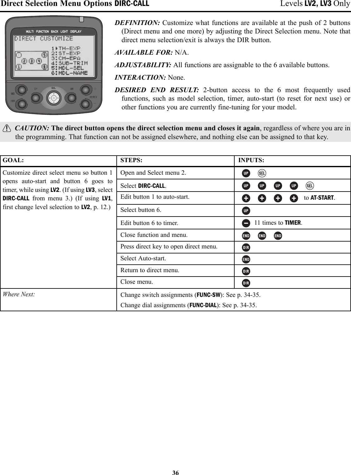 36Direct Selection Menu Options DIRC-CALL Levels LV2, LV3 OnlyDEFINITION: Customize what functions are available at the push of 2 buttons(Direct menu and one more) by adjusting the Direct Selection menu. Note thatdirect menu selection/exit is always the DIR button.AVAILABLE FOR: N/A.ADJUSTABILITY: All functions are assignable to the 6 available buttons.INTERACTION: None.DESIRED END RESULT: 2-button access to the 6 most frequently usedfunctions, such as model selection, timer, auto-start (to reset for next use) orother functions you are currently fine-tuning for your model.CAUTION: The direct button opens the direct selection menu and closes it again, regardless of where you are inthe programming. That function can not be assigned elsewhere, and nothing else can be assigned to that key.GOAL:Customize direct select menu so button 1opens auto-start and button 6 goes totimer, while using LV2. (If using LV3, selectDIRC-CALL from menu 3.) (If using LV1,first change level selection to LV2, p. 12.)Where Next:STEPS:Open and Select menu 2.Select DIRC-CALL.Edit button 1 to auto-start.Select button 6.Edit button 6 to timer.Close function and menu.Press direct key to open direct menu.Select Auto-start.Return to direct menu.Close menu.INPUTS:to AT-START.11 times to TIMER.Change switch assignments (FUNC-SW): See p. 34-35.Change dial assignments (FUNC-DIAL): See p. 34-35.