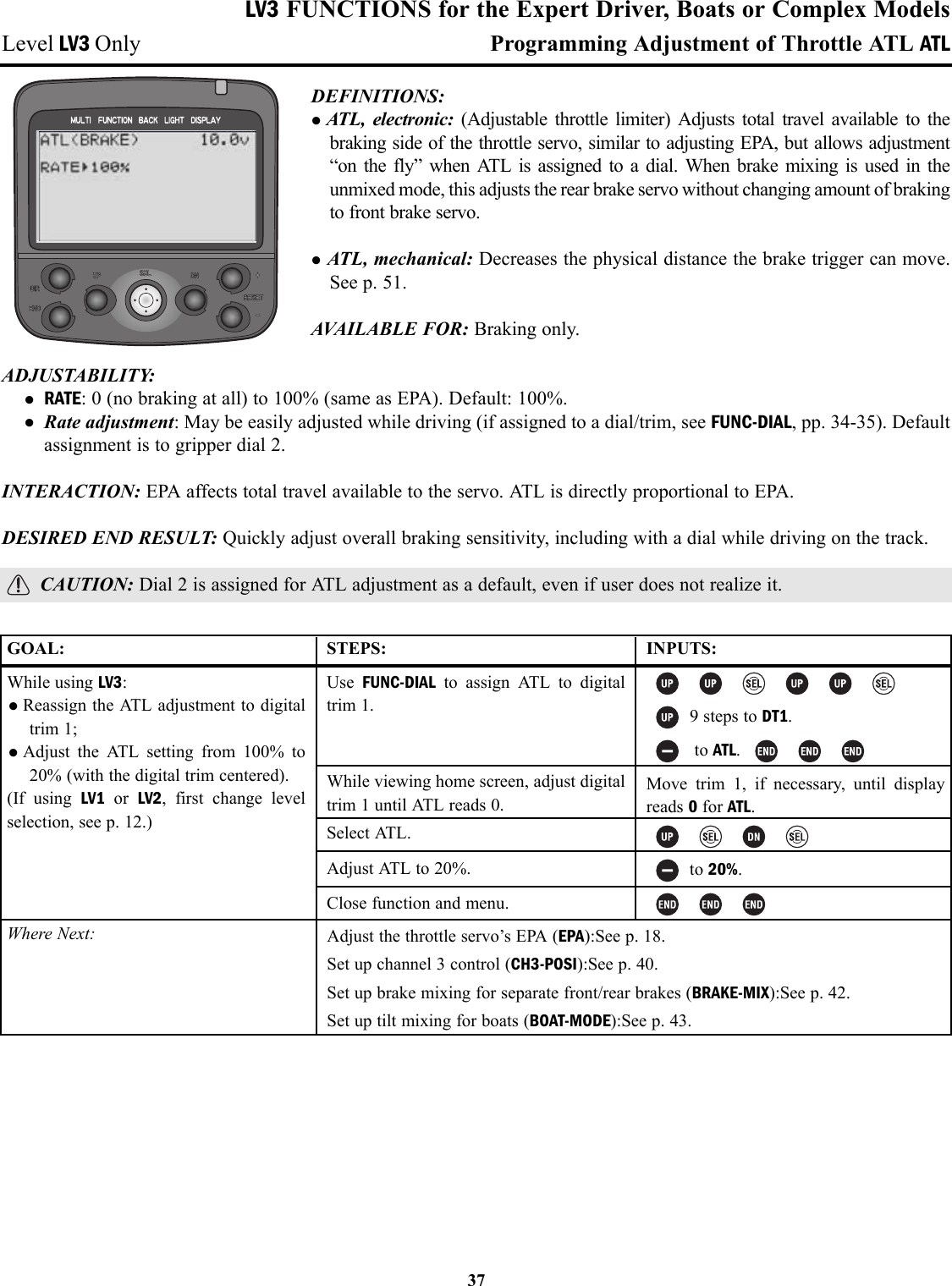 LV3 FUNCTIONS for the Expert Driver, Boats or Complex ModelsLevel LV3 Only Programming Adjustment of Throttle ATL ATLDEFINITIONS: •ATL, electronic: (Adjustable throttle limiter) Adjusts total travel available to thebraking side of the throttle servo, similar to adjusting EPA, but allows adjustment“on the fly” when ATL is assigned to a dial. When brake mixing is used in theunmixed mode, this adjusts the rear brake servo without changing amount of brakingto front brake servo.•ATL, mechanical: Decreases the physical distance the brake trigger can move.See p. 51.AVAILABLE FOR: Braking only.ADJUSTABILITY: • RATE: 0 (no braking at all) to 100% (same as EPA). Default: 100%.• Rate adjustment: May be easily adjusted while driving (if assigned to a dial/trim, see FUNC-DIAL, pp. 34-35). Defaultassignment is to gripper dial 2.INTERACTION: EPA affects total travel available to the servo. ATL is directly proportional to EPA.DESIRED END RESULT: Quickly adjust overall braking sensitivity, including with a dial while driving on the track.CAUTION: Dial 2 is assigned for ATL adjustment as a default, even if user does not realize it.37GOAL:While using LV3:•Reassign the ATL adjustment to digitaltrim 1; •Adjust the ATL setting from 100% to20% (with the digital trim centered).(If using LV1 or  LV2, first change levelselection, see p. 12.)Where Next:STEPS:Use  FUNC-DIAL to assign ATL to digitaltrim 1.While viewing home screen, adjust digitaltrim 1 until ATL reads 0.Select ATL.Adjust ATL to 20%.Close function and menu.INPUTS:9 steps to DT1.to ATL. Move trim 1, if necessary, until displayreads 0for ATL.to 20%.Adjust the throttle servo’s EPA (EPA):See p. 18.Set up channel 3 control (CH3-POSI):See p. 40.Set up brake mixing for separate front/rear brakes (BRAKE-MIX):See p. 42.Set up tilt mixing for boats (BOAT-MODE):See p. 43.