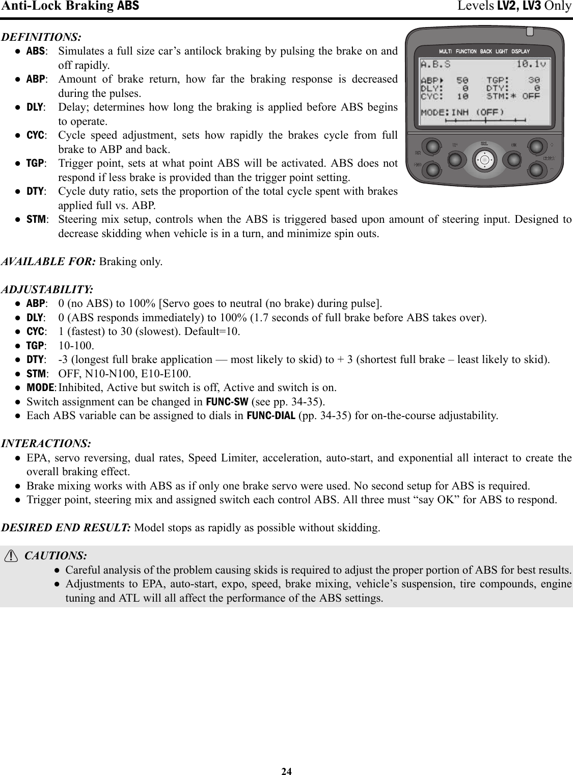 Anti-Lock Braking ABS Levels LV2, LV3 OnlyDEFINITIONS: • ABS: Simulates a full size car’s antilock braking by pulsing the brake on and off rapidly.• ABP: Amount of brake return, how far the braking response is decreasedduring the pulses.• DLY: Delay; determines how long the braking is applied before ABS begins to operate.• CYC: Cycle speed adjustment, sets how rapidly the brakes cycle from fullbrake to ABP and back.• TGP: Trigger point, sets at what point ABS will be activated. ABS does notrespond if less brake is provided than the trigger point setting.• DTY: Cycle duty ratio, sets the proportion of the total cycle spent with brakesapplied full vs. ABP.• STM: Steering mix setup, controls when the ABS is triggered based upon amount of steering input. Designed todecrease skidding when vehicle is in a turn, and minimize spin outs.AVAILABLE FOR: Braking only.ADJUSTABILITY: • ABP: 0 (no ABS) to 100% [Servo goes to neutral (no brake) during pulse].• DLY: 0 (ABS responds immediately) to 100% (1.7 seconds of full brake before ABS takes over).• CYC: 1 (fastest) to 30 (slowest). Default=10.• TGP: 10-100.• DTY: -3 (longest full brake application — most likely to skid) to + 3 (shortest full brake – least likely to skid).• STM: OFF, N10-N100, E10-E100.• MODE:Inhibited, Active but switch is off, Active and switch is on.• Switch assignment can be changed in FUNC-SW (see pp. 34-35).• Each ABS variable can be assigned to dials in FUNC-DIAL (pp. 34-35) for on-the-course adjustability.INTERACTIONS:• EPA, servo reversing, dual rates, Speed Limiter, acceleration, auto-start, and exponential all interact to create theoverall braking effect.• Brake mixing works with ABS as if only one brake servo were used. No second setup for ABS is required.• Trigger point, steering mix and assigned switch each control ABS. All three must “say OK” for ABS to respond.DESIRED END RESULT: Model stops as rapidly as possible without skidding.CAUTIONS:• Careful analysis of the problem causing skids is required to adjust the proper portion of ABS for best results.• Adjustments to EPA, auto-start, expo, speed, brake mixing, vehicle’s suspension, tire compounds, enginetuning and ATL will all affect the performance of the ABS settings.24