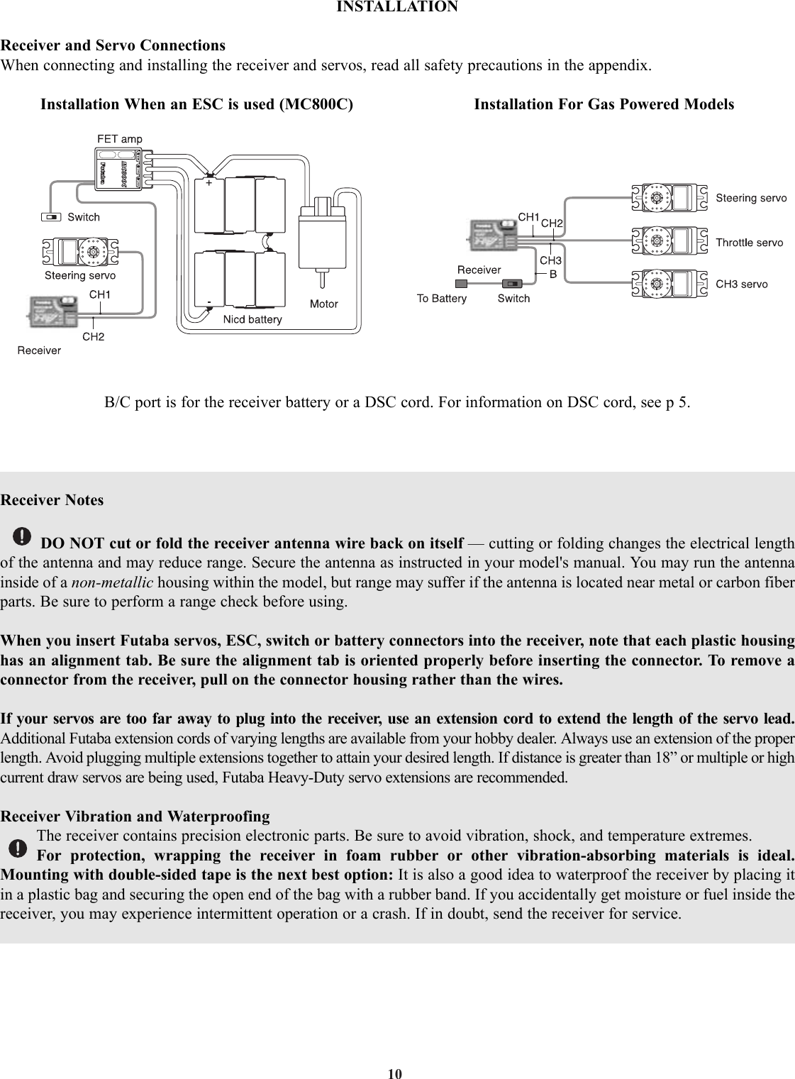 10INSTALLATIONReceiver and Servo ConnectionsWhen connecting and installing the receiver and servos, read all safety precautions in the appendix.Installation When an ESC is used (MC800C)                           Installation For Gas Powered ModelsB/C port is for the receiver battery or a DSC cord. For information on DSC cord, see p 5.Receiver NotesDO NOT cut or fold the receiver antenna wire back on itself — cutting or folding changes the electrical lengthof the antenna and may reduce range. Secure the antenna as instructed in your model&apos;s manual. You may run the antennainside of a non-metallic housing within the model, but range may suffer if the antenna is located near metal or carbon fiberparts. Be sure to perform a range check before using.When you insert Futaba servos, ESC, switch or battery connectors into the receiver, note that each plastic housinghas an alignment tab. Be sure the alignment tab is oriented properly before inserting the connector. To remove aconnector from the receiver, pull on the connector housing rather than the wires.If your servos are too far away to plug into the receiver, use an extension cord to extend the length of the servo lead.Additional Futaba extension cords of varying lengths are available from your hobby dealer. Always use an extension of the properlength. Avoid plugging multiple extensions together to attain your desired length. If distance is greater than 18” or multiple or highcurrent draw servos are being used, Futaba Heavy-Duty servo extensions are recommended.Receiver Vibration and WaterproofingThe receiver contains precision electronic parts. Be sure to avoid vibration, shock, and temperature extremes.For protection, wrapping the receiver in foam rubber or other vibration-absorbing materials is ideal.Mounting with double-sided tape is the next best option: It is also a good idea to waterproof the receiver by placing itin a plastic bag and securing the open end of the bag with a rubber band. If you accidentally get moisture or fuel inside thereceiver, you may experience intermittent operation or a crash. If in doubt, send the receiver for service.