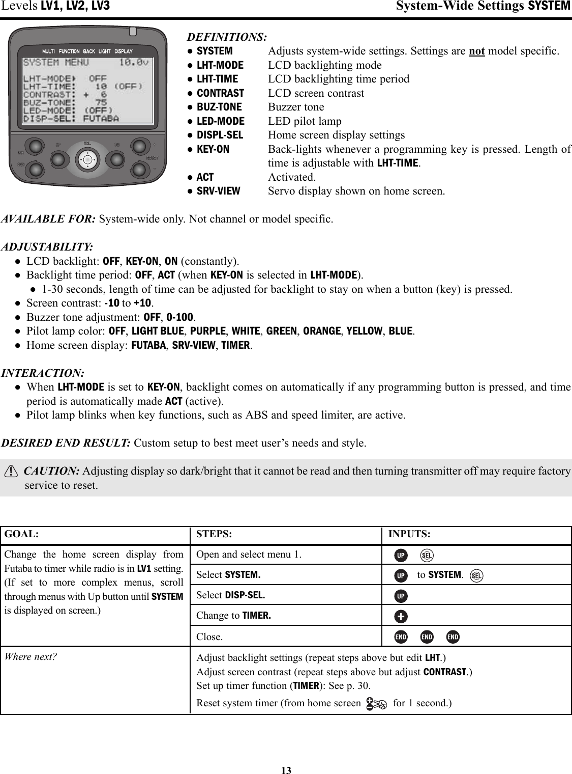 Levels LV1, LV2, LV3 System-Wide Settings SYSTEMDEFINITIONS: •SYSTEM Adjusts system-wide settings. Settings are not model specific.•LHT-MODE LCD backlighting mode•LHT-TIME LCD backlighting time period•CONTRAST LCD screen contrast•BUZ-TONE Buzzer tone•LED-MODE LED pilot lamp•DISPL-SEL Home screen display settings•KEY-ON Back-lights whenever a programming key is pressed. Length oftime is adjustable with LHT-TIME.•ACT Activated.•SRV-VIEW Servo display shown on home screen.AVAILABLE FOR: System-wide only. Not channel or model specific.ADJUSTABILITY:• LCD backlight: OFF, KEY-ON, ON (constantly).• Backlight time period: OFF, ACT (when KEY-ON is selected in LHT-MODE).• 1-30 seconds, length of time can be adjusted for backlight to stay on when a button (key) is pressed.• Screen contrast: -10 to +10.• Buzzer tone adjustment: OFF, 0-100.• Pilot lamp color: OFF, LIGHT BLUE, PURPLE, WHITE, GREEN, ORANGE, YELLOW, BLUE.• Home screen display: FUTABA, SRV-VIEW, TIMER.INTERACTION:• When LHT-MODE is set to KEY-ON, backlight comes on automatically if any programming button is pressed, and timeperiod is automatically made ACT (active).• Pilot lamp blinks when key functions, such as ABS and speed limiter, are active.DESIRED END RESULT: Custom setup to best meet user’s needs and style.CAUTION: Adjusting display so dark/bright that it cannot be read and then turning transmitter off may require factoryservice to reset.13GOAL:Change the home screen display fromFutaba to timer while radio is in LV1 setting.(If set to more complex menus, scrollthrough menus with Up button until SYSTEMis displayed on screen.)Where next?STEPS:Open and select menu 1.Select SYSTEM.Select DISP-SEL.Change to TIMER.Close.INPUTS:to SYSTEM.Adjust backlight settings (repeat steps above but edit LHT.)Adjust screen contrast (repeat steps above but adjust CONTRAST.)Set up timer function (TIMER): See p. 30.Reset system timer (from home screen  for 1 second.)