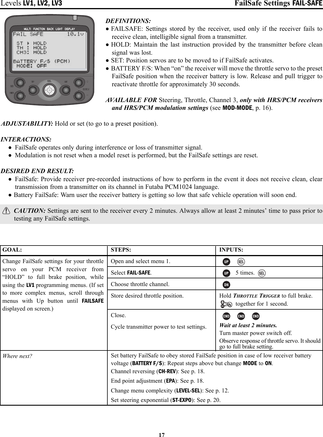 Levels LV1, LV2, LV3 FailSafe Settings FAIL-SAFEDEFINITIONS: •FAILSAFE: Settings stored by the receiver, used only if the receiver fails toreceive clean, intelligible signal from a transmitter.•HOLD: Maintain the last instruction provided by the transmitter before cleansignal was lost.•SET: Position servos are to be moved to if FailSafe activates.•BATTERY F/S: When “on” the receiver will move the throttle servo to the presetFailSafe position when the receiver battery is low. Release and pull trigger toreactivate throttle for approximately 30 seconds.AVAILABLE FOR Steering, Throttle, Channel 3, only with HRS/PCM receiversand HRS/PCM modulation settings (see MOD-MODE, p. 16).ADJUSTABILITY: Hold or set (to go to a preset position).INTERACTIONS:• FailSafe operates only during interference or loss of transmitter signal.• Modulation is not reset when a model reset is performed, but the FailSafe settings are reset.DESIRED END RESULT:• FailSafe: Provide receiver pre-recorded instructions of how to perform in the event it does not receive clean, cleartransmission from a transmitter on its channel in Futaba PCM1024 language.•Battery FailSafe: Warn user the receiver battery is getting so low that safe vehicle operation will soon end.CAUTION: Settings are sent to the receiver every 2 minutes. Always allow at least 2 minutes’ time to pass prior totesting any FailSafe settings.17GOAL:Change FailSafe settings for your throttleservo on your PCM receiver from“HOLD” to full brake position, whileusing the LV1 programming menus. (If setto more complex menus, scroll throughmenus with Up button until FAILSAFEdisplayed on screen.)Where next?STEPS:Open and select menu 1.Select FAIL-SAFE.Choose throttle channel.Store desired throttle position.Close.Cycle transmitter power to test settings.INPUTS:5 times.Hold THROTTLE TRIGGER to full brake.together for 1 second.Wait at least 2 minutes.Turn master power switch off.Observe response of throttle servo. It shouldgo to full brake setting.Set battery FailSafe to obey stored FailSafe position in case of low receiver batteryvoltage (BATTERY F/S): Repeat steps above but change MODE to ON.Channel reversing (CH-REV): See p. 18.End point adjustment (EPA): See p. 18.Change menu complexity (LEVEL-SEL): See p. 12.Set steering exponential (ST-EXPO): See p. 20.