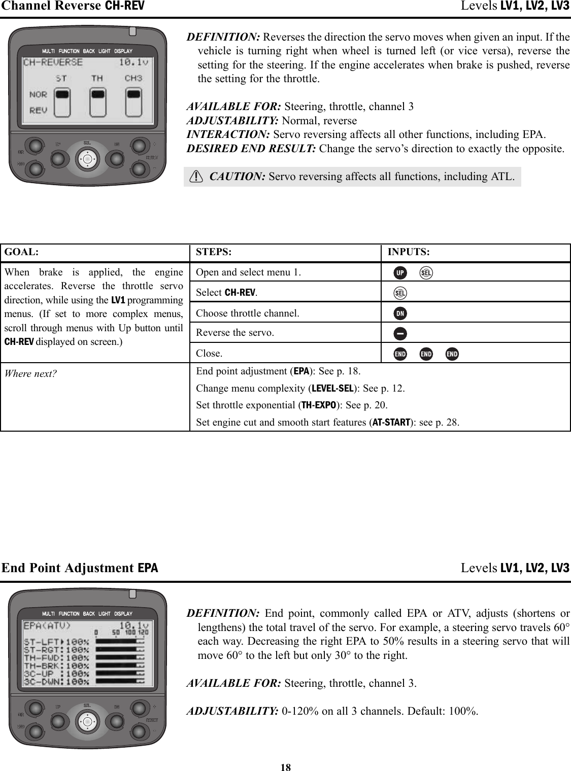 Channel Reverse CH-REV Levels LV1, LV2, LV3DEFINITION: Reverses the direction the servo moves when given an input. If thevehicle is turning right when wheel is turned left (or vice versa), reverse thesetting for the steering. If the engine accelerates when brake is pushed, reversethe setting for the throttle.AVAILABLE FOR: Steering, throttle, channel 3ADJUSTABILITY: Normal, reverseINTERACTION: Servo reversing affects all other functions, including EPA.DESIRED END RESULT: Change the servo’s direction to exactly the opposite.CAUTION: Servo reversing affects all functions, including ATL.End Point Adjustment EPA Levels LV1, LV2, LV3DEFINITION:  End point, commonly called EPA or ATV, adjusts (shortens orlengthens) the total travel of the servo. For example, a steering servo travels 60°each way. Decreasing the right EPA to 50% results in a steering servo that willmove 60° to the left but only 30° to the right.AVAILABLE FOR: Steering, throttle, channel 3.ADJUSTABILITY: 0-120% on all 3 channels. Default: 100%.18GOAL:When brake is applied, the engineaccelerates. Reverse the throttle servodirection, while using the LV1 programmingmenus. (If set to more complex menus,scroll through menus with Up button untilCH-REV displayed on screen.)Where next?STEPS:Open and select menu 1.Select CH-REV.Choose throttle channel.Reverse the servo.Close.INPUTS:End point adjustment (EPA): See p. 18.Change menu complexity (LEVEL-SEL): See p. 12.Set throttle exponential (TH-EXPO): See p. 20.Set engine cut and smooth start features (AT-START): see p. 28.