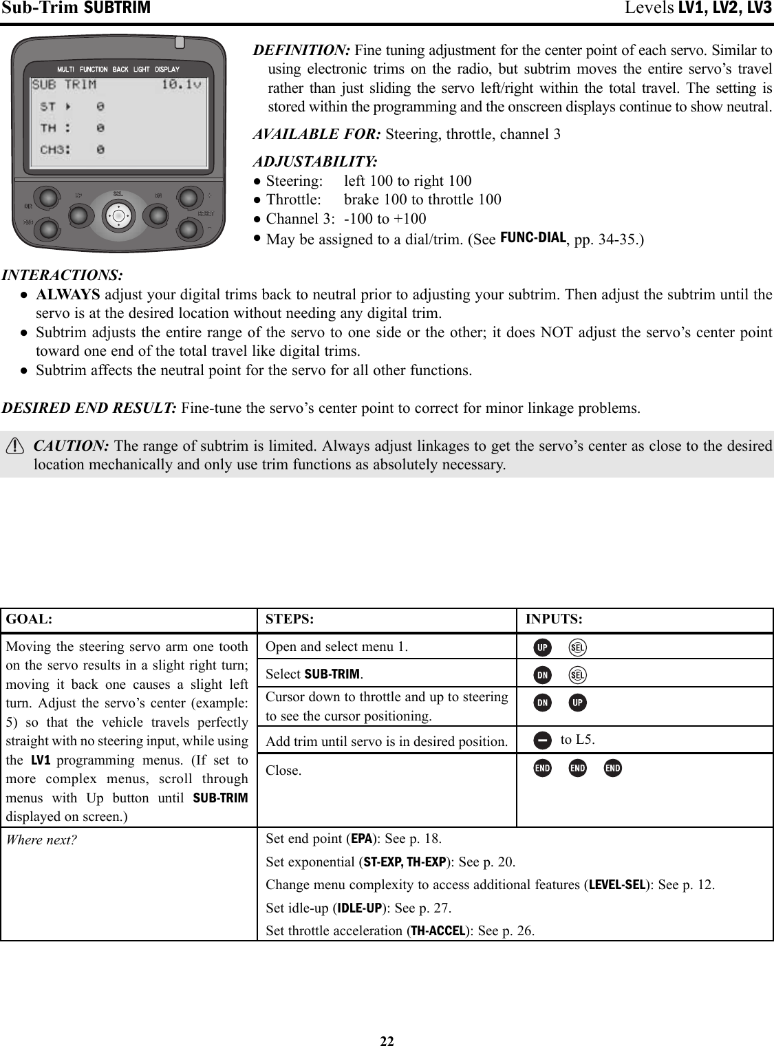 Sub-Trim SUBTRIM Levels LV1, LV2, LV3DEFINITION: Fine tuning adjustment for the center point of each servo. Similar tousing electronic trims on the radio, but subtrim moves the entire servo’s travelrather than just sliding the servo left/right within the total travel. The setting isstored within the programming and the onscreen displays continue to show neutral. AVAILABLE FOR: Steering, throttle, channel 3ADJUSTABILITY:•Steering: left 100 to right 100•Throttle: brake 100 to throttle 100•Channel 3: -100 to +100•May be assigned to a dial/trim. (See FUNC-DIAL, pp. 34-35.)INTERACTIONS: • ALWAYS adjust your digital trims back to neutral prior to adjusting your subtrim. Then adjust the subtrim until theservo is at the desired location without needing any digital trim.• Subtrim adjusts the entire range of the servo to one side or the other; it does NOT adjust the servo’s center pointtoward one end of the total travel like digital trims.• Subtrim affects the neutral point for the servo for all other functions.DESIRED END RESULT: Fine-tune the servo’s center point to correct for minor linkage problems.CAUTION: The range of subtrim is limited. Always adjust linkages to get the servo’s center as close to the desiredlocation mechanically and only use trim functions as absolutely necessary.22GOAL:Moving the steering servo arm one toothon the servo results in a slight right turn;moving it back one causes a slight leftturn. Adjust the servo’s center (example:5) so that the vehicle travels perfectlystraight with no steering input, while usingthe  LV1  programming menus. (If set tomore complex menus, scroll throughmenus with Up button until SUB-TRIMdisplayed on screen.)Where next?STEPS:Open and select menu 1.Select SUB-TRIM.Cursor down to throttle and up to steeringto see the cursor positioning.Add trim until servo is in desired position.Close.INPUTS:to L5.Set end point (EPA): See p. 18.Set exponential (ST-EXP, TH-EXP): See p. 20.Change menu complexity to access additional features (LEVEL-SEL): See p. 12.Set idle-up (IDLE-UP): See p. 27.Set throttle acceleration (TH-ACCEL): See p. 26.