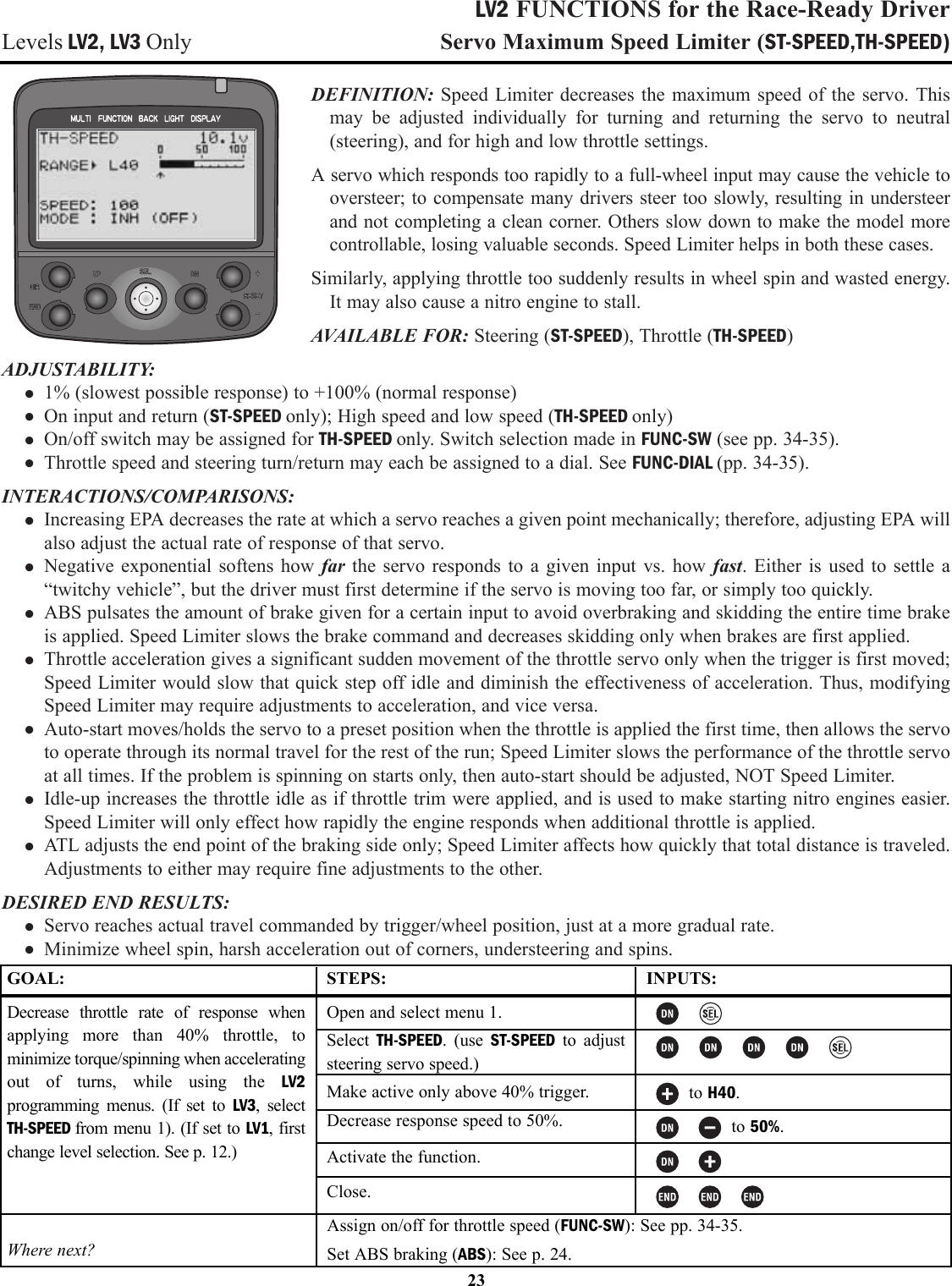 LV2 FUNCTIONS for the Race-Ready DriverLevels LV2, LV3 Only Servo Maximum Speed Limiter (ST-SPEED,TH-SPEED)DEFINITION: Speed Limiter decreases the maximum speed of the servo. Thismay be adjusted individually for turning and returning the servo to neutral(steering), and for high and low throttle settings.A servo which responds too rapidly to a full-wheel input may cause the vehicle tooversteer; to compensate many drivers steer too slowly, resulting in understeerand not completing a clean corner. Others slow down to make the model morecontrollable, losing valuable seconds. Speed Limiter helps in both these cases.Similarly, applying throttle too suddenly results in wheel spin and wasted energy.It may also cause a nitro engine to stall.AVAILABLE FOR: Steering (ST-SPEED), Throttle (TH-SPEED)ADJUSTABILITY:• 1% (slowest possible response) to +100% (normal response)• On input and return (ST-SPEED only); High speed and low speed (TH-SPEED only)• On/off switch may be assigned for TH-SPEED only. Switch selection made in FUNC-SW (see pp. 34-35).• Throttle speed and steering turn/return may each be assigned to a dial. See FUNC-DIAL (pp. 34-35).INTERACTIONS/COMPARISONS:• Increasing EPA decreases the rate at which a servo reaches a given point mechanically; therefore, adjusting EPA willalso adjust the actual rate of response of that servo.• Negative exponential softens how far the servo responds to a given input vs. how fast. Either is used to settle a“twitchy vehicle”, but the driver must first determine if the servo is moving too far, or simply too quickly.• ABS pulsates the amount of brake given for a certain input to avoid overbraking and skidding the entire time brakeis applied. Speed Limiter slows the brake command and decreases skidding only when brakes are first applied.• Throttle acceleration gives a significant sudden movement of the throttle servo only when the trigger is first moved;Speed Limiter would slow that quick step off idle and diminish the effectiveness of acceleration. Thus, modifyingSpeed Limiter may require adjustments to acceleration, and vice versa.• Auto-start moves/holds the servo to a preset position when the throttle is applied the first time, then allows the servoto operate through its normal travel for the rest of the run; Speed Limiter slows the performance of the throttle servoat all times. If the problem is spinning on starts only, then auto-start should be adjusted, NOT Speed Limiter.• Idle-up increases the throttle idle as if throttle trim were applied, and is used to make starting nitro engines easier.Speed Limiter will only effect how rapidly the engine responds when additional throttle is applied.• ATL adjusts the end point of the braking side only; Speed Limiter affects how quickly that total distance is traveled.Adjustments to either may require fine adjustments to the other.DESIRED END RESULTS:• Servo reaches actual travel commanded by trigger/wheel position, just at a more gradual rate.• Minimize wheel spin, harsh acceleration out of corners, understeering and spins.23GOAL:Decrease throttle rate of response whenapplying more than 40% throttle, tominimize torque/spinning when acceleratingout of turns, while using the LV2programming menus. (If set to LV3, selectTH-SPEED from menu 1). (If set to LV1, firstchange level selection. See p. 12.)Where next?STEPS:Open and select menu 1.Select  TH-SPEED. (use ST-SPEED to adjuststeering servo speed.)Make active only above 40% trigger.Decrease response speed to 50%.Activate the function.Close.INPUTS:to H40.to 50%.Assign on/off for throttle speed (FUNC-SW): See pp. 34-35.Set ABS braking (ABS): See p. 24.