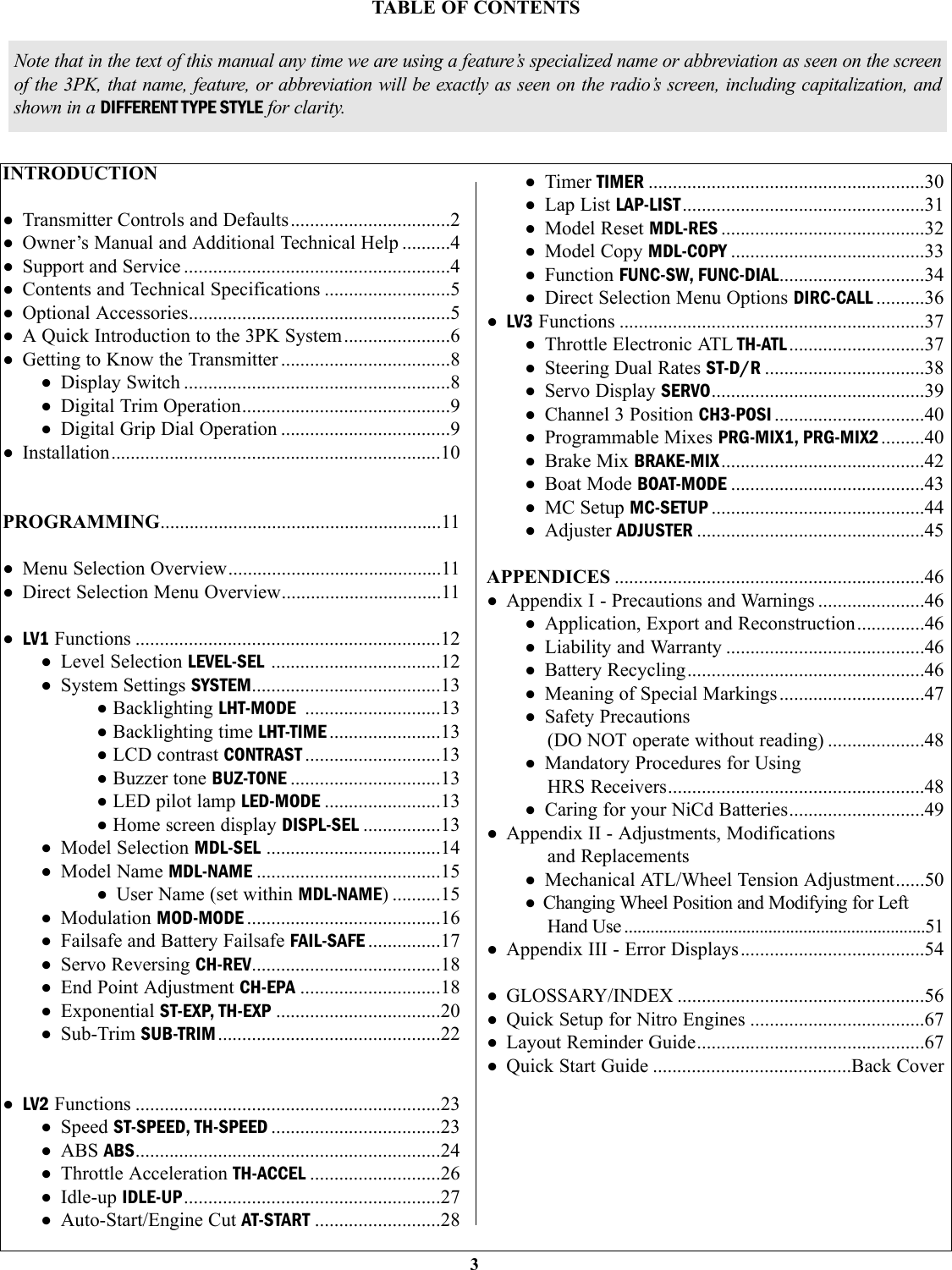 INTRODUCTION• Transmitter Controls and Defaults.................................2• Owner’s Manual and Additional Technical Help ..........4• Support and Service .......................................................4• Contents and Technical Specifications ..........................5• Optional Accessories......................................................5• A Quick Introduction to the 3PK System......................6• Getting to Know the Transmitter ...................................8• Display Switch .......................................................8• Digital Trim Operation...........................................9• Digital Grip Dial Operation ...................................9• Installation....................................................................10PROGRAMMING..........................................................11• Menu Selection Overview............................................11• Direct Selection Menu Overview.................................11• LV1 Functions ...............................................................12• Level Selection LEVEL-SEL ...................................12• System Settings SYSTEM.......................................13•Backlighting LHT-MODE ............................13•Backlighting time LHT-TIME .......................13•LCD contrast CONTRAST ............................13•Buzzer tone BUZ-TONE ...............................13•LED pilot lamp LED-MODE ........................13•Home screen display DISPL-SEL ................13• Model Selection MDL-SEL ....................................14• Model Name MDL-NAME ......................................15• User Name (set within MDL-NAME) ..........15• Modulation MOD-MODE ........................................16• Failsafe and Battery Failsafe FAIL-SAFE ...............17• Servo Reversing CH-REV.......................................18• End Point Adjustment CH-EPA .............................18• Exponential ST-EXP, TH-EXP ..................................20• Sub-Trim SUB-TRIM..............................................22• LV2 Functions ...............................................................23• Speed ST-SPEED, TH-SPEED ...................................23• ABS ABS...............................................................24• Throttle Acceleration TH-ACCEL ...........................26• Idle-up IDLE-UP.....................................................27• Auto-Start/Engine Cut AT-START ..........................28• Timer TIMER .........................................................30• Lap List LAP-LIST..................................................31• Model Reset MDL-RES ..........................................32• Model Copy MDL-COPY ........................................33• Function FUNC-SW, FUNC-DIAL..............................34• Direct Selection Menu Options DIRC-CALL ..........36• LV3 Functions ...............................................................37• Throttle Electronic ATL TH-ATL............................37• Steering Dual Rates ST-D/R .................................38• Servo Display SERVO............................................39• Channel 3 Position CH3-POSI ...............................40• Programmable Mixes PRG-MIX1, PRG-MIX2 .........40• Brake Mix BRAKE-MIX..........................................42• Boat Mode BOAT-MODE ........................................43• MC Setup MC-SETUP ............................................44• Adjuster ADJUSTER ...............................................45APPENDICES ................................................................46• Appendix I - Precautions and Warnings ......................46• Application, Export and Reconstruction..............46• Liability and Warranty .........................................46• Battery Recycling.................................................46• Meaning of Special Markings..............................47• Safety Precautions (DO NOT operate without reading) ....................48• Mandatory Procedures for UsingHRS Receivers.....................................................48• Caring for your NiCd Batteries............................49• Appendix II - Adjustments, Modifications and Replacements• Mechanical ATL/Wheel Tension Adjustment......50• Changing Wheel Position and Modifying for LeftHand Use .....................................................................51• Appendix III - Error Displays......................................54• GLOSSARY/INDEX ...................................................56• Quick Setup for Nitro Engines ....................................67• Layout Reminder Guide...............................................67• Quick Start Guide .........................................Back Cover3TABLE OF CONTENTSNote that in the text of this manual any time we are using a feature’s specialized name or abbreviation as seen on the screenof the 3PK, that name, feature, or abbreviation will be exactly as seen on the radio’s screen, including capitalization, andshown in a DIFFERENT TYPE STYLE for clarity.