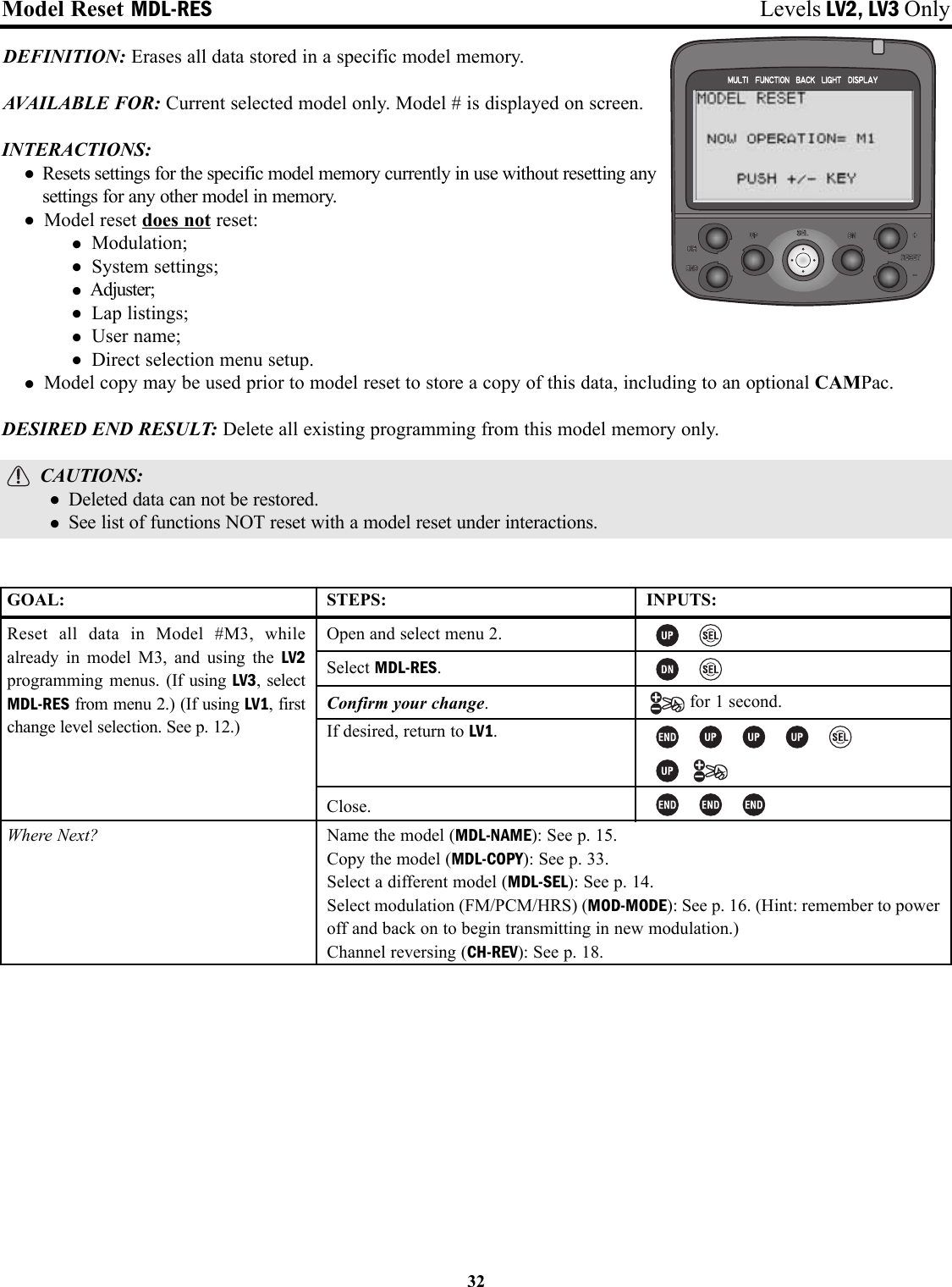 Model Reset MDL-RES Levels LV2, LV3 OnlyDEFINITION: Erases all data stored in a specific model memory.AVAILABLE FOR: Current selected model only. Model # is displayed on screen.INTERACTIONS:• Resets settings for the specific model memory currently in use without resetting anysettings for any other model in memory.• Model reset does not reset:• Modulation;• System settings;•Adjuster;• Lap listings;• User name;• Direct selection menu setup.• Model copy may be used prior to model reset to store a copy of this data, including to an optional CAMPac.DESIRED END RESULT: Delete all existing programming from this model memory only.CAUTIONS:• Deleted data can not be restored.• See list of functions NOT reset with a model reset under interactions.32GOAL:Reset all data in Model #M3, whilealready in model M3, and using the LV2programming menus. (If using LV3, selectMDL-RES from menu 2.) (If using LV1, firstchange level selection. See p. 12.)Where Next?STEPS:Open and select menu 2.Select MDL-RES.Confirm your change.If desired, return to LV1.Close.INPUTS:for 1 second.Name the model (MDL-NAME): See p. 15.Copy the model (MDL-COPY): See p. 33.Select a different model (MDL-SEL): See p. 14.Select modulation (FM/PCM/HRS) (MOD-MODE): See p. 16. (Hint: remember to poweroff and back on to begin transmitting in new modulation.)Channel reversing (CH-REV): See p. 18.