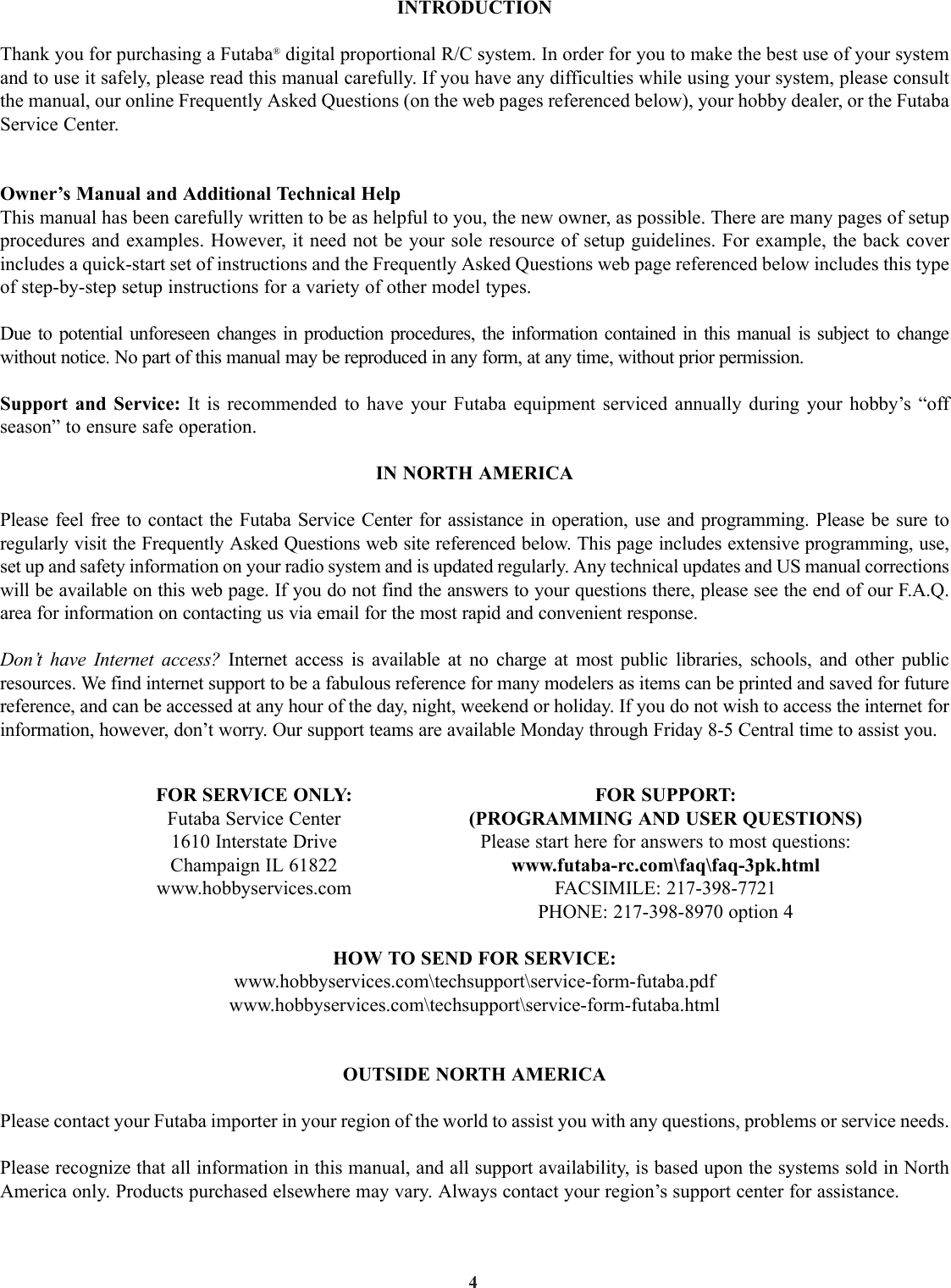4INTRODUCTIONThank you for purchasing a Futaba®digital proportional R/C system. In order for you to make the best use of your systemand to use it safely, please read this manual carefully. If you have any difficulties while using your system, please consultthe manual, our online Frequently Asked Questions (on the web pages referenced below), your hobby dealer, or the FutabaService Center.Owner’s Manual and Additional Technical HelpThis manual has been carefully written to be as helpful to you, the new owner, as possible. There are many pages of setupprocedures and examples. However, it need not be your sole resource of setup guidelines. For example, the back coverincludes a quick-start set of instructions and the Frequently Asked Questions web page referenced below includes this typeof step-by-step setup instructions for a variety of other model types.Due to potential unforeseen changes in production procedures, the information contained in this manual is subject to changewithout notice. No part of this manual may be reproduced in any form, at any time, without prior permission.Support and Service: It is recommended to have your Futaba equipment serviced annually during your hobby’s “offseason” to ensure safe operation.IN NORTH AMERICAPlease feel free to contact the Futaba Service Center for assistance in operation, use and programming. Please be sure toregularly visit the Frequently Asked Questions web site referenced below. This page includes extensive programming, use,set up and safety information on your radio system and is updated regularly. Any technical updates and US manual correctionswill be available on this web page. If you do not find the answers to your questions there, please see the end of our F.A.Q.area for information on contacting us via email for the most rapid and convenient response. Don’t have Internet access? Internet access is available at no charge at most public libraries, schools, and other publicresources. We find internet support to be a fabulous reference for many modelers as items can be printed and saved for futurereference, and can be accessed at any hour of the day, night, weekend or holiday. If you do not wish to access the internet forinformation, however, don’t worry. Our support teams are available Monday through Friday 8-5 Central time to assist you.FOR SERVICE ONLY: FOR SUPPORT:Futaba Service Center (PROGRAMMING AND USER QUESTIONS)1610 Interstate Drive Please start here for answers to most questions:Champaign IL 61822 www.futaba-rc.com\faq\faq-3pk.htmlwww.hobbyservices.com FACSIMILE: 217-398-7721PHONE: 217-398-8970 option 4HOW TO SEND FOR SERVICE:www.hobbyservices.com\techsupport\service-form-futaba.pdfwww.hobbyservices.com\techsupport\service-form-futaba.html OUTSIDE NORTH AMERICAPlease contact your Futaba importer in your region of the world to assist you with any questions, problems or service needs.  Please recognize that all information in this manual, and all support availability, is based upon the systems sold in NorthAmerica only. Products purchased elsewhere may vary. Always contact your region’s support center for assistance.