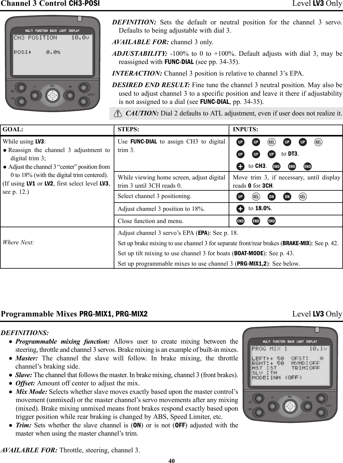 Channel 3 Control CH3-POSI Level LV3 OnlyDEFINITION:  Sets the default or neutral position for the channel 3 servo.Defaults to being adjustable with dial 3.AVAILABLE FOR: channel 3 only.ADJUSTABILITY:  -100% to 0 to +100%. Default adjusts with dial 3, may bereassigned with FUNC-DIAL (see pp. 34-35).INTERACTION: Channel 3 position is relative to channel 3’s EPA.DESIRED END RESULT: Fine tune the channel 3 neutral position. May also beused to adjust channel 3 to a specific position and leave it there if adjustabilityis not assigned to a dial (see FUNC-DIAL, pp. 34-35).CAUTION: Dial 2 defaults to ATL adjustment, even if user does not realize it.Programmable Mixes PRG-MIX1, PRG-MIX2 Level LV3 OnlyDEFINITIONS: • Programmable mixing function: Allows user to create mixing between thesteering, throttle and channel 3 servos. Brake mixing is an example of built-in mixes.• Master:  The channel the slave will follow. In brake mixing, the throttlechannel’s braking side.• Slave: The channel that follows the master. In brake mixing, channel 3 (front brakes).• Offset: Amount off center to adjust the mix.• Mix Mode: Selects whether slave moves exactly based upon the master control’smovement (unmixed) or the master channel’s servo movements after any mixing(mixed). Brake mixing unmixed means front brakes respond exactly based upontrigger position while rear braking is changed by ABS, Speed Limiter, etc.• Trim:  Sets whether the slave channel is (ON) or is not (OFF) adjusted with themaster when using the master channel’s trim.AVAILABLE FOR: Throttle, steering, channel 3.40GOAL:While using LV3:•Reassign the channel 3 adjustment todigital trim 3; •Adjust the channel 3 “center” position from0 to 18% (with the digital trim centered).(If using LV1 or LV2, first select level LV3,see p. 12.)Where Next:STEPS:Use  FUNC-DIAL to assign CH3 to digitaltrim 3.While viewing home screen, adjust digitaltrim 3 until 3CH reads 0.Select channel 3 positioning.Adjust channel 3 position to 18%.Close function and menu.INPUTS:to DT3.to CH3. Move trim 3, if necessary, until displayreads 0for 3CH.to 18.0%.Adjust channel 3 servo’s EPA (EPA): See p. 18.Set up brake mixing to use channel 3 for separate front/rear brakes (BRAKE-MIX): See p. 42.Set up tilt mixing to use channel 3 for boats (BOAT-MODE): See p. 43.Set up programmable mixes to use channel 3 (PRG-MIX1,2): See below.