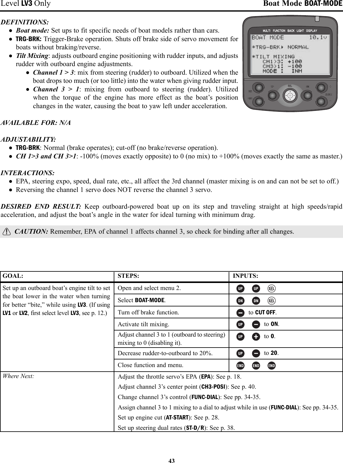 43Level LV3 Only Boat Mode BOAT-MODEDEFINITIONS: • Boat mode: Set ups to fit specific needs of boat models rather than cars.• TRG-BRK: Trigger-Brake operation. Shuts off brake side of servo movement forboats without braking/reverse.• Tilt Mixing: adjusts outboard engine positioning with rudder inputs, and adjustsrudder with outboard engine adjustments.• Channel 1 &gt; 3: mix from steering (rudder) to outboard. Utilized when theboat drops too much (or too little) into the water when giving rudder input.• Channel 3 &gt; 1: mixing from outboard to steering (rudder). Utilized when the torque of the engine has more effect as the boat’s positionchanges in the water, causing the boat to yaw left under acceleration.AVAILABLE FOR: N/AADJUSTABILITY: • TRG-BRK: Normal (brake operates); cut-off (no brake/reverse operation).• CH 1&gt;3 and CH 3&gt;1: -100% (moves exactly opposite) to 0 (no mix) to +100% (moves exactly the same as master.)INTERACTIONS:• EPA, steering expo, speed, dual rate, etc., all affect the 3rd channel (master mixing is on and can not be set to off.)• Reversing the channel 1 servo does NOT reverse the channel 3 servo.DESIRED END RESULT: Keep outboard-powered boat up on its step and traveling straight at high speeds/rapidacceleration, and adjust the boat’s angle in the water for ideal turning with minimum drag.CAUTION: Remember, EPA of channel 1 affects channel 3, so check for binding after all changes.GOAL:Set up an outboard boat’s engine tilt to setthe boat lower in the water when turningfor better “bite,” while using LV3. (If usingLV1 or LV2, first select level LV3, see p. 12.)Where Next:STEPS:Open and select menu 2.Select BOAT-MODE.Turn off brake function.Activate tilt mixing.Adjust channel 3 to 1 (outboard to steering)mixing to 0 (disabling it).Decrease rudder-to-outboard to 20%.Close function and menu.INPUTS:to CUT OFF.to ON.to 0.to 20.Adjust the throttle servo’s EPA (EPA): See p. 18.Adjust channel 3’s center point (CH3-POSI): See p. 40.Change channel 3’s control (FUNC-DIAL): See pp. 34-35.Assign channel 3 to 1 mixing to a dial to adjust while in use (FUNC-DIAL): See pp. 34-35.Set up engine cut (AT-START): See p. 28.Set up steering dual rates (ST-D/R): See p. 38.