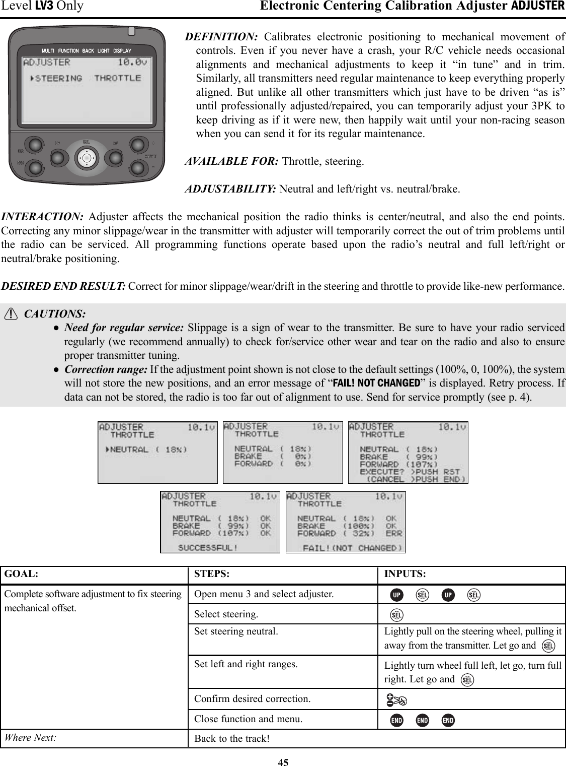 Level LV3 Only Electronic Centering Calibration Adjuster ADJUSTERDEFINITION:  Calibrates electronic positioning to mechanical movement ofcontrols. Even if you never have a crash, your R/C vehicle needs occasionalalignments and mechanical adjustments to keep it “in tune” and in trim.Similarly, all transmitters need regular maintenance to keep everything properlyaligned. But unlike all other transmitters which just have to be driven “as is”until professionally adjusted/repaired, you can temporarily adjust your 3PK tokeep driving as if it were new, then happily wait until your non-racing seasonwhen you can send it for its regular maintenance.AVAILABLE FOR: Throttle, steering.ADJUSTABILITY: Neutral and left/right vs. neutral/brake.INTERACTION:  Adjuster affects the mechanical position the radio thinks is center/neutral, and also the end points.Correcting any minor slippage/wear in the transmitter with adjuster will temporarily correct the out of trim problems untilthe radio can be serviced. All programming functions operate based upon the radio’s neutral and full left/right orneutral/brake positioning.DESIRED END RESULT: Correct for minor slippage/wear/drift in the steering and throttle to provide like-new performance.CAUTIONS: • Need for regular service: Slippage is a sign of wear to the transmitter. Be sure to have your radio servicedregularly (we recommend annually) to check for/service other wear and tear on the radio and also to ensureproper transmitter tuning.• Correction range: If the adjustment point shown is not close to the default settings (100%, 0, 100%), the systemwill not store the new positions, and an error message of “FAIL! NOT CHANGED” is displayed. Retry process. Ifdata can not be stored, the radio is too far out of alignment to use. Send for service promptly (see p. 4).45GOAL:Complete software adjustment to fix steeringmechanical offset.Where Next:STEPS:Open menu 3 and select adjuster.Select steering.Set steering neutral.Set left and right ranges.Confirm desired correction.Close function and menu.INPUTS:Lightly pull on the steering wheel, pulling itaway from the transmitter. Let go andLightly turn wheel full left, let go, turn fullright. Let go andBack to the track!