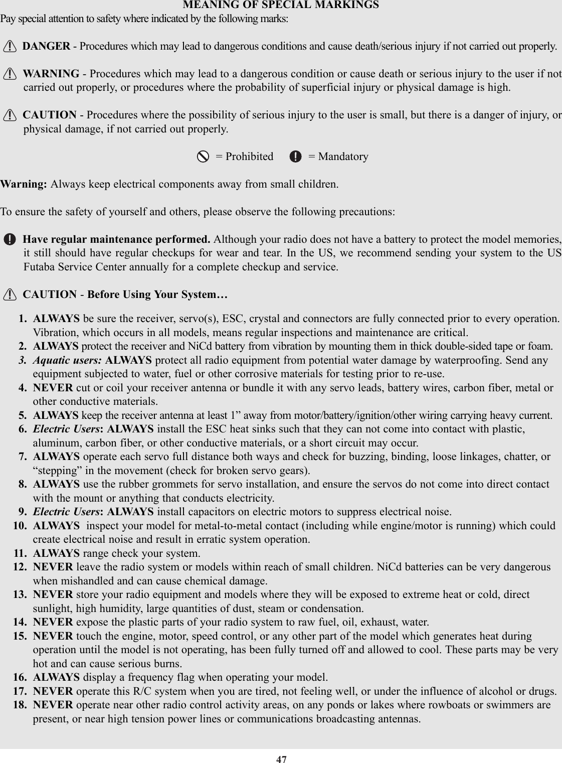 47MEANING OF SPECIAL MARKINGSPay special attention to safety where indicated by the following marks:DANGER - Procedures which may lead to dangerous conditions and cause death/serious injury if not carried out properly.WARNING - Procedures which may lead to a dangerous condition or cause death or serious injury to the user if notcarried out properly, or procedures where the probability of superficial injury or physical damage is high.CAUTION - Procedures where the possibility of serious injury to the user is small, but there is a danger of injury, orphysical damage, if not carried out properly.= Prohibited     = MandatoryWarning: Always keep electrical components away from small children.To ensure the safety of yourself and others, please observe the following precautions:Have regular maintenance performed. Although your radio does not have a battery to protect the model memories,it still should have regular checkups for wear and tear. In the US, we recommend sending your system to the USFutaba Service Center annually for a complete checkup and service.CAUTION - Before Using Your System…1. ALWAYS be sure the receiver, servo(s), ESC, crystal and connectors are fully connected prior to every operation.Vibration, which occurs in all models, means regular inspections and maintenance are critical.2. ALWAYS protect the receiver and NiCd battery from vibration by mounting them in thick double-sided tape or foam.3. Aquatic users: ALWAYS protect all radio equipment from potential water damage by waterproofing. Send anyequipment subjected to water, fuel or other corrosive materials for testing prior to re-use.4. NEVER cut or coil your receiver antenna or bundle it with any servo leads, battery wires, carbon fiber, metal orother conductive materials.5. ALWAYS keep the receiver antenna at least 1” away from motor/battery/ignition/other wiring carrying heavy current.6. Electric Users: ALWAYS install the ESC heat sinks such that they can not come into contact with plastic,aluminum, carbon fiber, or other conductive materials, or a short circuit may occur.7. ALWAYS operate each servo full distance both ways and check for buzzing, binding, loose linkages, chatter, or“stepping” in the movement (check for broken servo gears).8. ALWAYS use the rubber grommets for servo installation, and ensure the servos do not come into direct contactwith the mount or anything that conducts electricity.9. Electric Users: ALWAYS install capacitors on electric motors to suppress electrical noise.10. ALWAYS  inspect your model for metal-to-metal contact (including while engine/motor is running) which couldcreate electrical noise and result in erratic system operation.11. ALWAYS  range check your system.12. NEVER leave the radio system or models within reach of small children. NiCd batteries can be very dangerouswhen mishandled and can cause chemical damage.13. NEVER store your radio equipment and models where they will be exposed to extreme heat or cold, directsunlight, high humidity, large quantities of dust, steam or condensation.14. NEVER expose the plastic parts of your radio system to raw fuel, oil, exhaust, water.15. NEVER touch the engine, motor, speed control, or any other part of the model which generates heat duringoperation until the model is not operating, has been fully turned off and allowed to cool. These parts may be veryhot and can cause serious burns.16. ALWAYS display a frequency flag when operating your model.17. NEVER operate this R/C system when you are tired, not feeling well, or under the influence of alcohol or drugs.18. NEVER operate near other radio control activity areas, on any ponds or lakes where rowboats or swimmers arepresent, or near high tension power lines or communications broadcasting antennas.