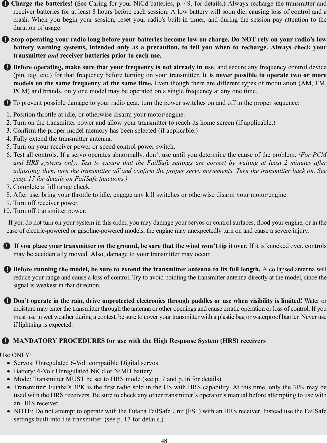 48Charge the batteries! (See Caring for your NiCd batteries, p. 49, for details.) Always recharge the transmitter andreceiver batteries for at least 8 hours before each session. A low battery will soon die, causing loss of control and acrash. When you begin your session, reset your radio&apos;s built-in timer, and during the session pay attention to theduration of usage.Stop operating your radio long before your batteries become low on charge. Do NOT rely on your radio’s lowbattery warning systems, intended only as a precaution, to tell you when to recharge. Always check yourtransmitter and receiver batteries prior to each use.Before operating, make sure that your frequency is not already in use, and secure any frequency control device(pin, tag, etc.) for that frequency before turning on your transmitter. It is never possible to operate two or moremodels on the same frequency at the same time. Even though there are different types of modulation (AM, FM,PCM) and brands, only one model may be operated on a single frequency at any one time.To prevent possible damage to your radio gear, turn the power switches on and off in the proper sequence:1. Position throttle at idle, or otherwise disarm your motor/engine.2. Turn on the transmitter power and allow your transmitter to reach its home screen (if applicable.)3. Confirm the proper model memory has been selected (if applicable.)4. Fully extend the transmitter antenna.5. Turn on your receiver power or speed control power switch.6. Test all controls. If a servo operates abnormally, don’t use until you determine the cause of the problem. (For PCMand HRS systems only: Test to ensure that the FailSafe settings are correct by waiting at least 2 minutes afteradjusting; then, turn the transmitter off and confirm the proper servo movements. Turn the transmitter back on. Seepage 17 for details on FailSafe functions.)7. Complete a full range check.8. After use, bring your throttle to idle, engage any kill switches or otherwise disarm your motor/engine.9. Turn off receiver power.10. Turn off transmitter power.If you do not turn on your system in this order, you may damage your servos or control surfaces, flood your engine, or in thecase of electric-powered or gasoline-powered models, the engine may unexpectedly turn on and cause a severe injury.If you place your transmitter on the ground, be sure that the wind won’t tip it over. If it is knocked over, controlsmay be accidentally moved. Also, damage to your transmitter may occur.Before running the model, be sure to extend the transmitter antenna to its full length. A collapsed antenna willreduce your range and cause a loss of control. Try to avoid pointing the transmitter antenna directly at the model, since thesignal is weakest in that direction.Don’t operate in the rain, drive unprotected electronics through puddles or use when visibility is limited! Water ormoisture may enter the transmitter through the antenna or other openings and cause erratic operation or loss of control. If youmust use in wet weather during a contest, be sure to cover your transmitter with a plastic bag or waterproof barrier. Never useif lightning is expected.MANDATORY PROCEDURES for use with the High Response System (HRS) receiversUse ONLY:•Servos: Unregulated 6-Volt compatible Digital servos•Battery: 6-Volt Unregulated NiCd or NiMH battery•Mode: Transmitter MUST be set to HRS mode (see p. 7 and p.16 for details)•Transmitter: Futaba’s 3PK is the first radio sold in the US with HRS capability. At this time, only the 3PK may beused with the HRS receivers. Be sure to check any other transmitter’s operator’s manual before attempting to use withan HRS receiver.•NOTE: Do not attempt to operate with the Futaba FailSafe Unit (FS1) with an HRS receiver. Instead use the FailSafesettings built into the transmitter. (see p. 17 for details.)