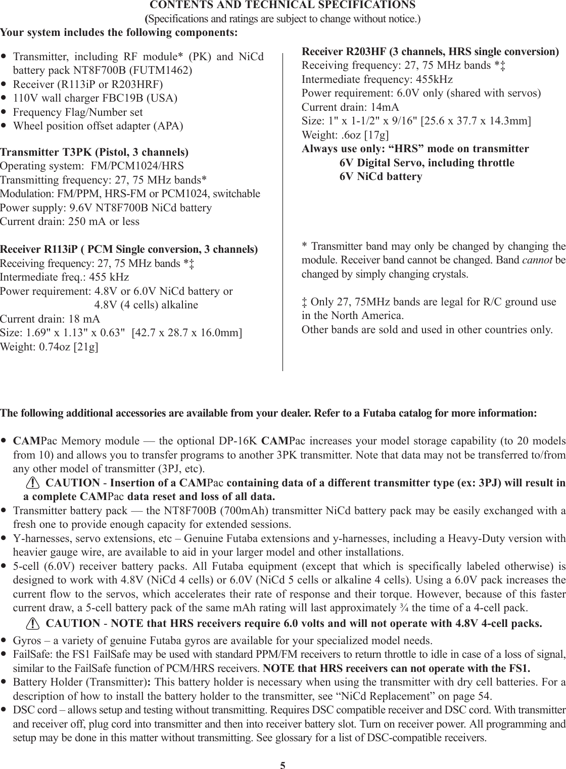 5•Transmitter, including RF module* (PK) and NiCdbattery pack NT8F700B (FUTM1462)•Receiver (R113iP or R203HRF)•110V wall charger FBC19B (USA)•Frequency Flag/Number set•Wheel position offset adapter (APA)Transmitter T3PK (Pistol, 3 channels)Operating system:  FM/PCM1024/HRSTransmitting frequency: 27, 75 MHz bands* Modulation: FM/PPM, HRS-FM or PCM1024, switchablePower supply: 9.6V NT8F700B NiCd batteryCurrent drain: 250 mA or lessReceiver R113iP ( PCM Single conversion, 3 channels)Receiving frequency: 27, 75 MHz bands *‡Intermediate freq.: 455 kHzPower requirement: 4.8V or 6.0V NiCd battery or 4.8V (4 cells) alkalineCurrent drain: 18 mASize: 1.69&quot; x 1.13&quot; x 0.63&quot;  [42.7 x 28.7 x 16.0mm]Weight: 0.74oz [21g]Receiver R203HF (3 channels, HRS single conversion)Receiving frequency: 27, 75 MHz bands *‡Intermediate frequency: 455kHzPower requirement: 6.0V only (shared with servos)Current drain: 14mASize: 1&quot; x 1-1/2&quot; x 9/16&quot; [25.6 x 37.7 x 14.3mm] Weight: .6oz [17g]Always use only: “HRS” mode on transmitter6V Digital Servo, including throttle6V NiCd battery* Transmitter band may only be changed by changing themodule. Receiver band cannot be changed. Band cannot bechanged by simply changing crystals.‡ Only 27, 75MHz bands are legal for R/C ground usein the North America.Other bands are sold and used in other countries only.CONTENTS AND TECHNICAL SPECIFICATIONS(Specifications and ratings are subject to change without notice.)Your system includes the following components:The following additional accessories are available from your dealer. Refer to a Futaba catalog for more information:•CAMPac Memory module — the optional DP-16K CAMPac increases your model storage capability (to 20 modelsfrom 10) and allows you to transfer programs to another 3PK transmitter. Note that data may not be transferred to/fromany other model of transmitter (3PJ, etc). CAUTION - Insertion of a CAMPac containing data of a different transmitter type (ex: 3PJ) will result ina complete CAMPac data reset and loss of all data.•Transmitter battery pack — the NT8F700B (700mAh) transmitter NiCd battery pack may be easily exchanged with afresh one to provide enough capacity for extended sessions.•Y-harnesses, servo extensions, etc – Genuine Futaba extensions and y-harnesses, including a Heavy-Duty version withheavier gauge wire, are available to aid in your larger model and other installations.•5-cell (6.0V) receiver battery packs. All Futaba equipment (except that which is specifically labeled otherwise) isdesigned to work with 4.8V (NiCd 4 cells) or 6.0V (NiCd 5 cells or alkaline 4 cells). Using a 6.0V pack increases thecurrent flow to the servos, which accelerates their rate of response and their torque. However, because of this fastercurrent draw, a 5-cell battery pack of the same mAh rating will last approximately ¾ the time of a 4-cell pack. CAUTION - NOTE that HRS receivers require 6.0 volts and will not operate with 4.8V 4-cell packs.•Gyros – a variety of genuine Futaba gyros are available for your specialized model needs. •FailSafe: the FS1 FailSafe may be used with standard PPM/FM receivers to return throttle to idle in case of a loss of signal,similar to the FailSafe function of PCM/HRS receivers. NOTE that HRS receivers can not operate with the FS1.•Battery Holder (Transmitter): This battery holder is necessary when using the transmitter with dry cell batteries. For adescription of how to install the battery holder to the transmitter, see “NiCd Replacement” on page 54.•DSC cord – allows setup and testing without transmitting. Requires DSC compatible receiver and DSC cord. With transmitterand receiver off, plug cord into transmitter and then into receiver battery slot. Turn on receiver power. All programming andsetup may be done in this matter without transmitting. See glossary for a list of DSC-compatible receivers.