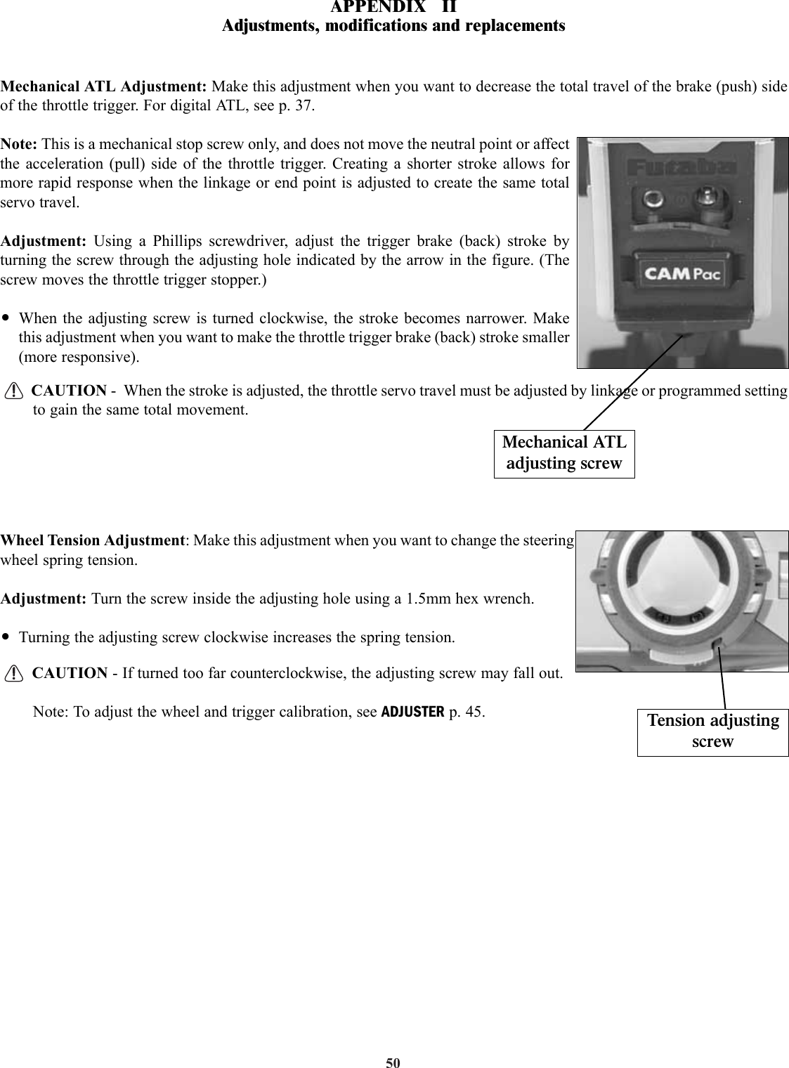 50Mechanical ATL Adjustment: Make this adjustment when you want to decrease the total travel of the brake (push) sideof the throttle trigger. For digital ATL, see p. 37.Note: This is a mechanical stop screw only, and does not move the neutral point or affectthe acceleration (pull) side of the throttle trigger. Creating a shorter stroke allows formore rapid response when the linkage or end point is adjusted to create the same totalservo travel.Adjustment:  Using a Phillips screwdriver, adjust the trigger brake (back) stroke byturning the screw through the adjusting hole indicated by the arrow in the figure. (Thescrew moves the throttle trigger stopper.)•When the adjusting screw is turned clockwise, the stroke becomes narrower. Makethis adjustment when you want to make the throttle trigger brake (back) stroke smaller(more responsive).CAUTION -  When the stroke is adjusted, the throttle servo travel must be adjusted by linkage or programmed settingto gain the same total movement.Wheel Tension Adjustment: Make this adjustment when you want to change the steeringwheel spring tension.Adjustment: Turn the screw inside the adjusting hole using a 1.5mm hex wrench.•Turning the adjusting screw clockwise increases the spring tension.CAUTION - If turned too far counterclockwise, the adjusting screw may fall out.Note: To adjust the wheel and trigger calibration, see ADJUSTER p. 45.Mechanical ATLadjusting screwTension adjustingscrewAPPENDIX   IIAdjustments, modifications and replacements