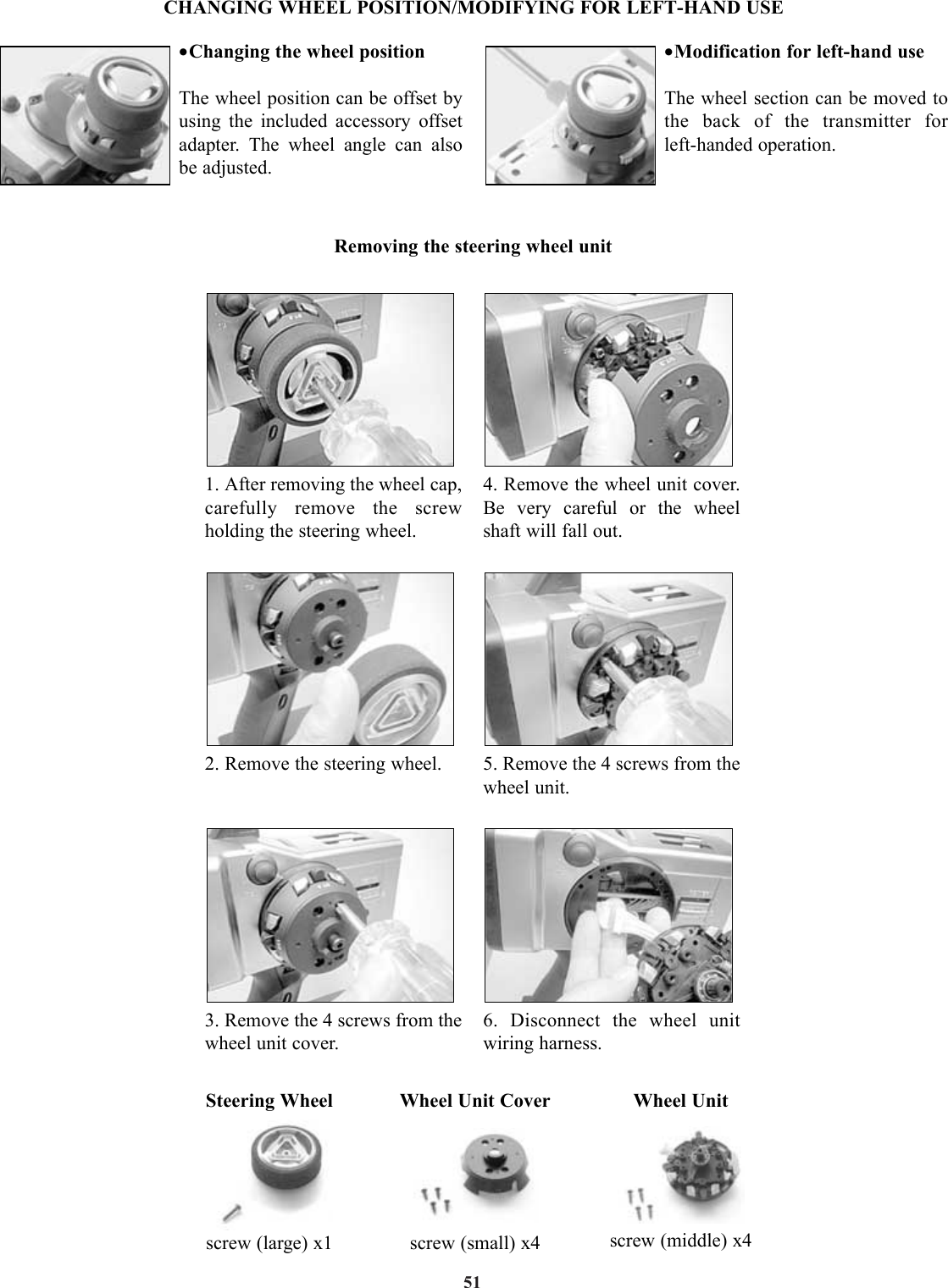 51•Changing the wheel positionThe wheel position can be offset byusing the included accessory offsetadapter. The wheel angle can also be adjusted.•Modification for left-hand useThe wheel section can be moved tothe back of the transmitter for left-handed operation.1. After removing the wheel cap,carefully remove the screwholding the steering wheel.2. Remove the steering wheel.3. Remove the 4 screws from thewheel unit cover.4. Remove the wheel unit cover.Be very careful or the wheelshaft will fall out.5. Remove the 4 screws from thewheel unit.6. Disconnect the wheel unitwiring harness.Steering Wheelscrew (large) x1Wheel Unit Coverscrew (small) x4Wheel Unitscrew (middle) x4CHANGING WHEEL POSITION/MODIFYING FOR LEFT-HAND USERemoving the steering wheel unit