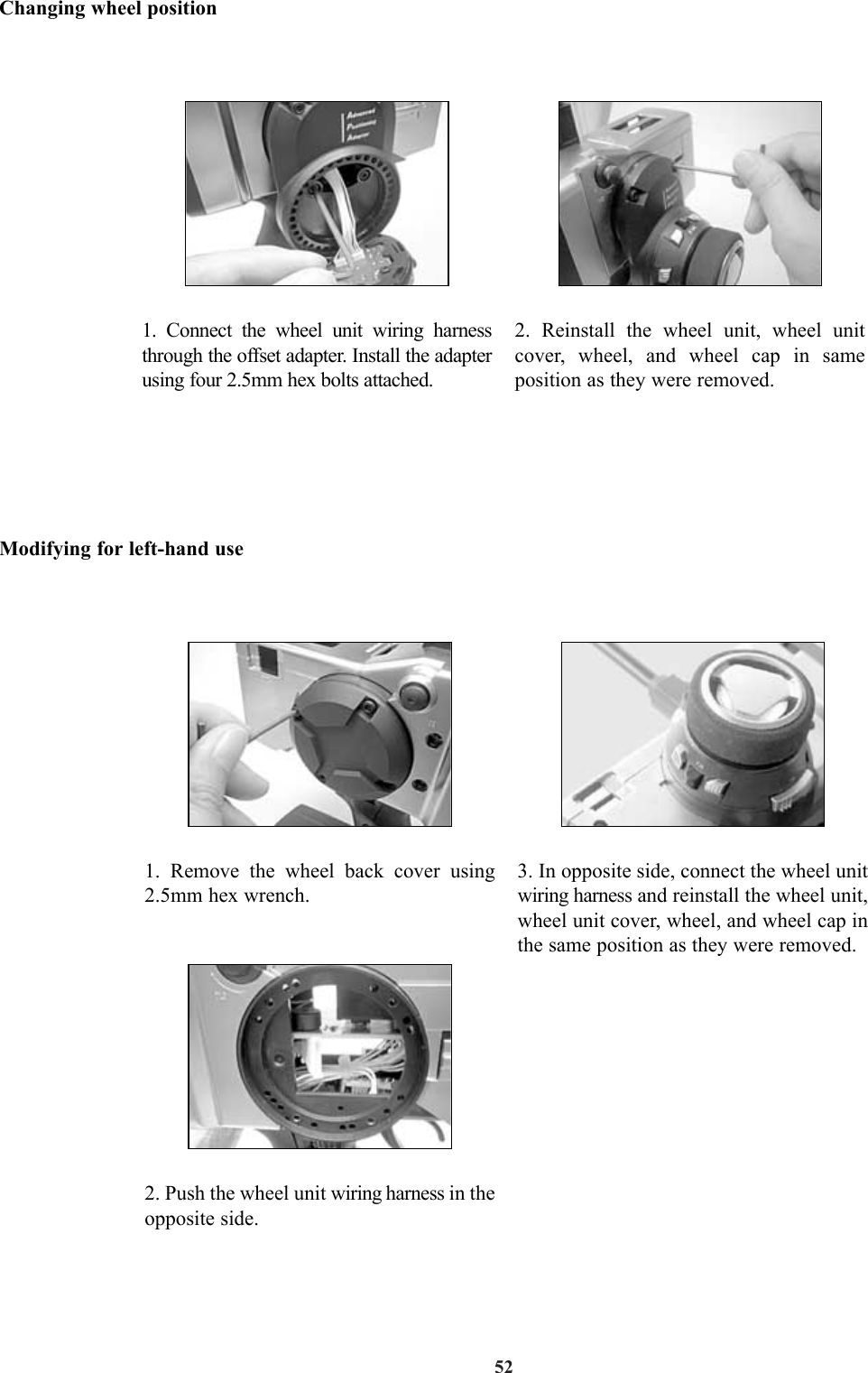 52Changing wheel positionModifying for left-hand use1. Connect the wheel unit wiring harnessthrough the offset adapter. Install the adapterusing four 2.5mm hex bolts attached.2. Reinstall the wheel unit, wheel unitcover, wheel, and wheel cap in sameposition as they were removed.1. Remove the wheel back cover using2.5mm hex wrench.2. Push the wheel unit wiring harness in theopposite side.3. In opposite side, connect the wheel unitwiring harness and reinstall the wheel unit,wheel unit cover, wheel, and wheel cap inthe same position as they were removed.