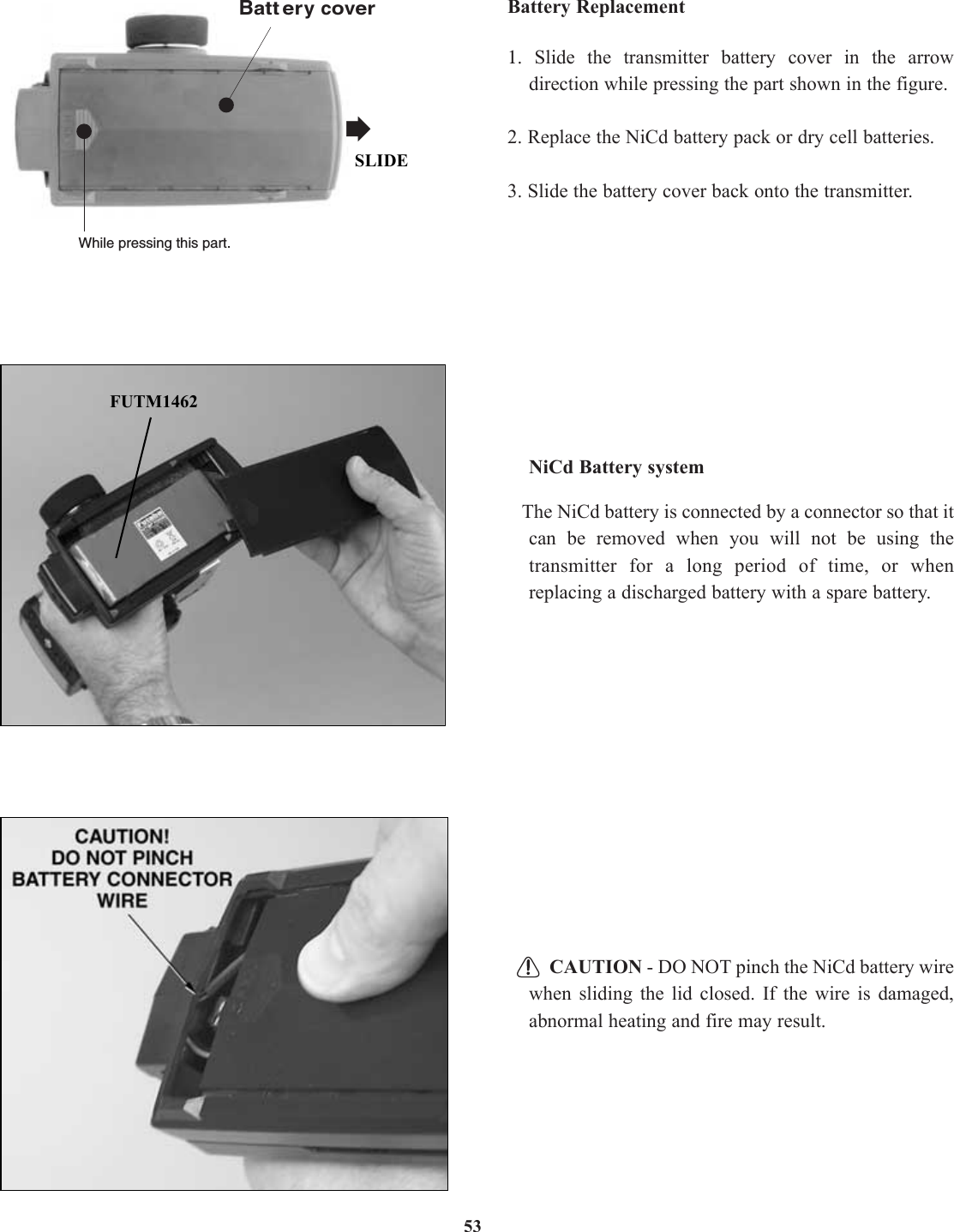 53Battery Replacement1.  Slide the transmitter battery cover in the arrowdirection while pressing the part shown in the figure.2. Replace the NiCd battery pack or dry cell batteries.3. Slide the battery cover back onto the transmitter.NiCd Battery systemThe NiCd battery is connected by a connector so that itcan be removed when you will not be using thetransmitter for a long period of time, or whenreplacing a discharged battery with a spare battery.CAUTION - DO NOT pinch the NiCd battery wirewhen sliding the lid closed. If the wire is damaged,abnormal heating and fire may result.Battery coverWhile pressing this part.FUTM1462SLIDE