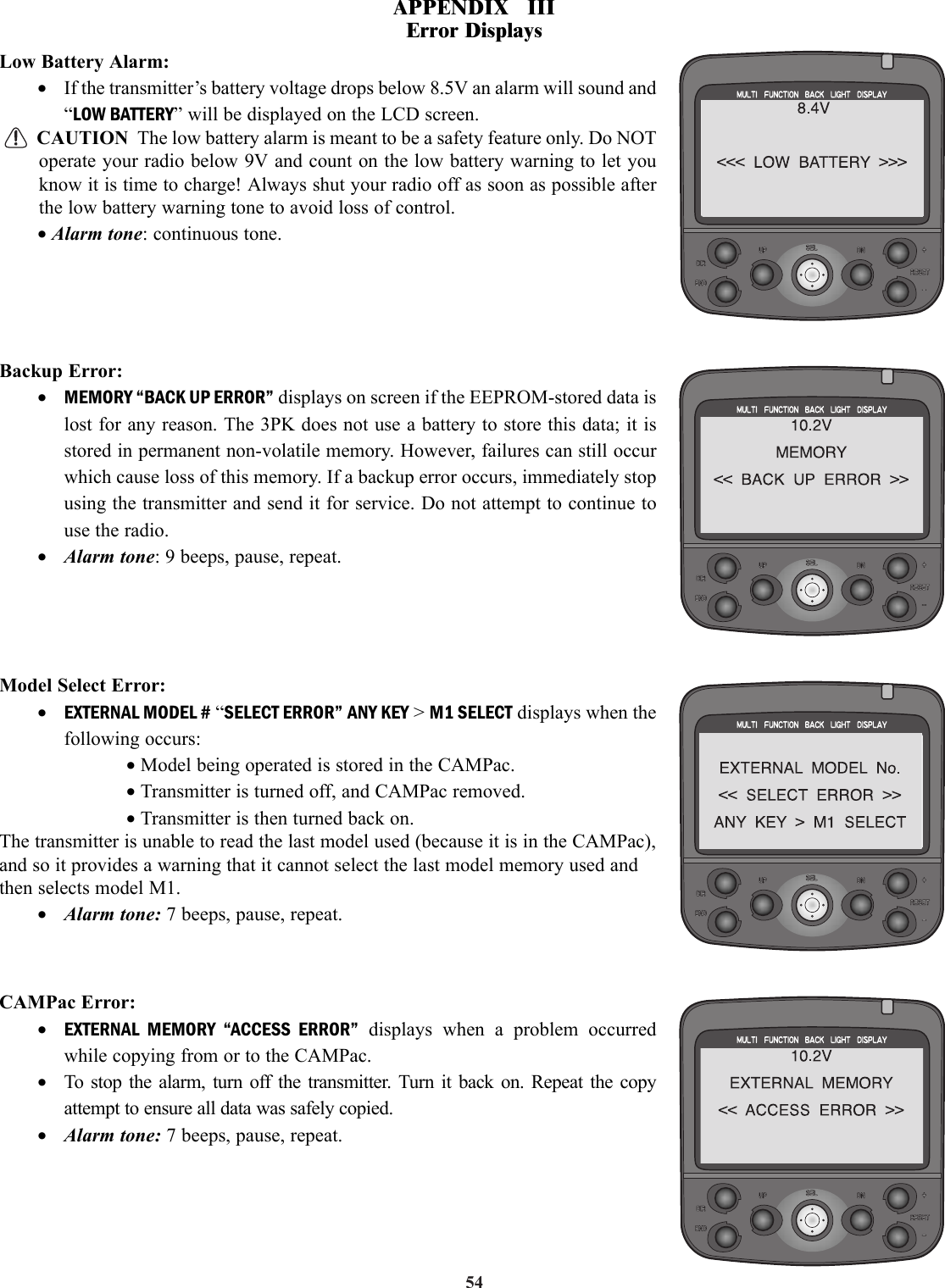 54Low Battery Alarm:•If the transmitter’s battery voltage drops below 8.5V an alarm will sound and“LOW BATTERY” will be displayed on the LCD screen.CAUTION The low battery alarm is meant to be a safety feature only. Do NOToperate your radio below 9V and count on the low battery warning to let youknow it is time to charge! Always shut your radio off as soon as possible afterthe low battery warning tone to avoid loss of control.• Alarm tone: continuous tone.Backup Error:•MEMORY “BACK UP ERROR” displays on screen if the EEPROM-stored data islost for any reason. The 3PK does not use a battery to store this data; it isstored in permanent non-volatile memory. However, failures can still occurwhich cause loss of this memory. If a backup error occurs, immediately stopusing the transmitter and send it for service. Do not attempt to continue touse the radio.•Alarm tone: 9 beeps, pause, repeat.Model Select Error:•EXTERNAL MODEL # “SELECT ERROR” ANY KEY &gt; M1 SELECT displays when thefollowing occurs:• Model being operated is stored in the CAMPac.• Transmitter is turned off, and CAMPac removed.• Transmitter is then turned back on.The transmitter is unable to read the last model used (because it is in the CAMPac),and so it provides a warning that it cannot select the last model memory used andthen selects model M1.•Alarm tone: 7 beeps, pause, repeat.CAMPac Error:•EXTERNAL MEMORY “ACCESS ERROR” displays when a problem occurredwhile copying from or to the CAMPac.•To stop the alarm, turn off the transmitter. Turn it back on. Repeat the copyattempt to ensure all data was safely copied.•Alarm tone: 7 beeps, pause, repeat.APPENDIX   IIIError Displays