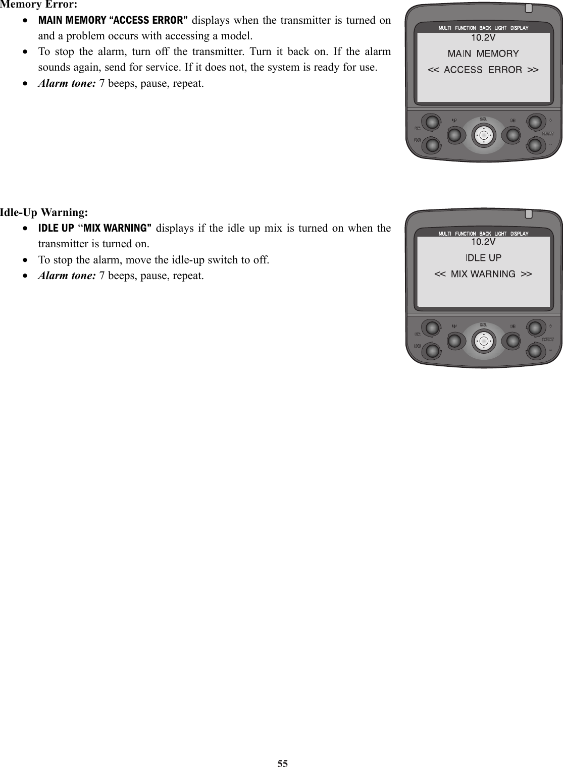 55Idle-Up Warning:•IDLE UP “MIX WARNING” displays if the idle up mix is turned on when thetransmitter is turned on.•To stop the alarm, move the idle-up switch to off.•Alarm tone: 7 beeps, pause, repeat.Memory Error:•MAIN MEMORY “ACCESS ERROR” displays when the transmitter is turned onand a problem occurs with accessing a model.•To stop the alarm, turn off the transmitter. Turn it back on. If the alarmsounds again, send for service. If it does not, the system is ready for use.•Alarm tone: 7 beeps, pause, repeat.