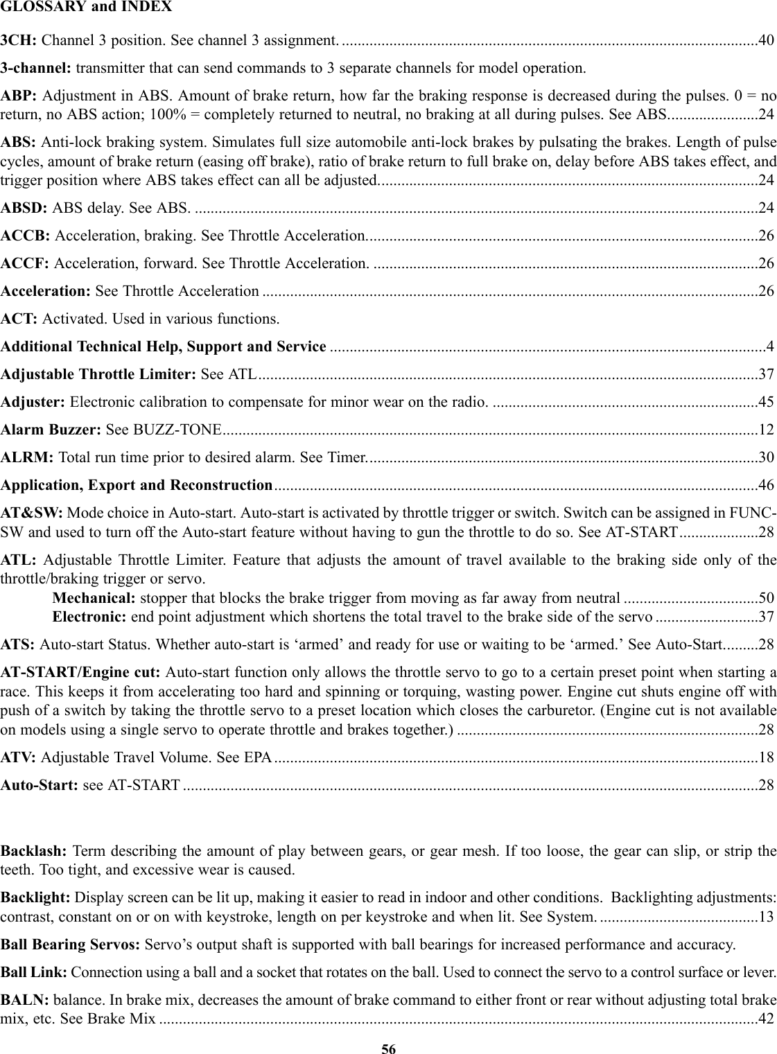 56GLOSSARY and INDEX3CH: Channel 3 position. See channel 3 assignment. .........................................................................................................403-channel: transmitter that can send commands to 3 separate channels for model operation.ABP: Adjustment in ABS. Amount of brake return, how far the braking response is decreased during the pulses. 0 = noreturn, no ABS action; 100% = completely returned to neutral, no braking at all during pulses. See ABS.......................24ABS: Anti-lock braking system. Simulates full size automobile anti-lock brakes by pulsating the brakes. Length of pulsecycles, amount of brake return (easing off brake), ratio of brake return to full brake on, delay before ABS takes effect, andtrigger position where ABS takes effect can all be adjusted................................................................................................24ABSD: ABS delay. See ABS. ..............................................................................................................................................24ACCB: Acceleration, braking. See Throttle Acceleration...................................................................................................26ACCF: Acceleration, forward. See Throttle Acceleration. .................................................................................................26Acceleration: See Throttle Acceleration .............................................................................................................................26ACT: Activated. Used in various functions.Additional Technical Help, Support and Service ..............................................................................................................4Adjustable Throttle Limiter: See ATL..............................................................................................................................37Adjuster: Electronic calibration to compensate for minor wear on the radio. ...................................................................45Alarm Buzzer: See BUZZ-TONE.......................................................................................................................................12ALRM: Total run time prior to desired alarm. See Timer...................................................................................................30Application, Export and Reconstruction..........................................................................................................................46AT&amp;SW: Mode choice in Auto-start. Auto-start is activated by throttle trigger or switch. Switch can be assigned in FUNC-SW and used to turn off the Auto-start feature without having to gun the throttle to do so. See AT-START....................28ATL:  Adjustable Throttle Limiter. Feature that adjusts the amount of travel available to the braking side only of thethrottle/braking trigger or servo.Mechanical: stopper that blocks the brake trigger from moving as far away from neutral ..................................50Electronic: end point adjustment which shortens the total travel to the brake side of the servo ..........................37ATS: Auto-start Status. Whether auto-start is ‘armed’ and ready for use or waiting to be ‘armed.’ See Auto-Start.........28AT-START/Engine cut: Auto-start function only allows the throttle servo to go to a certain preset point when starting arace. This keeps it from accelerating too hard and spinning or torquing, wasting power. Engine cut shuts engine off withpush of a switch by taking the throttle servo to a preset location which closes the carburetor. (Engine cut is not availableon models using a single servo to operate throttle and brakes together.) ............................................................................28ATV:  Adjustable Travel Volume. See EPA..........................................................................................................................18Auto-Start: see AT-START .................................................................................................................................................28Backlash: Term describing the amount of play between gears, or gear mesh. If too loose, the gear can slip, or strip theteeth. Too tight, and excessive wear is caused.Backlight: Display screen can be lit up, making it easier to read in indoor and other conditions.  Backlighting adjustments:contrast, constant on or on with keystroke, length on per keystroke and when lit. See System. ........................................13Ball Bearing Servos: Servo’s output shaft is supported with ball bearings for increased performance and accuracy.Ball Link: Connection using a ball and a socket that rotates on the ball. Used to connect the servo to a control surface or lever. BALN: balance. In brake mix, decreases the amount of brake command to either front or rear without adjusting total brakemix, etc. See Brake Mix .......................................................................................................................................................42