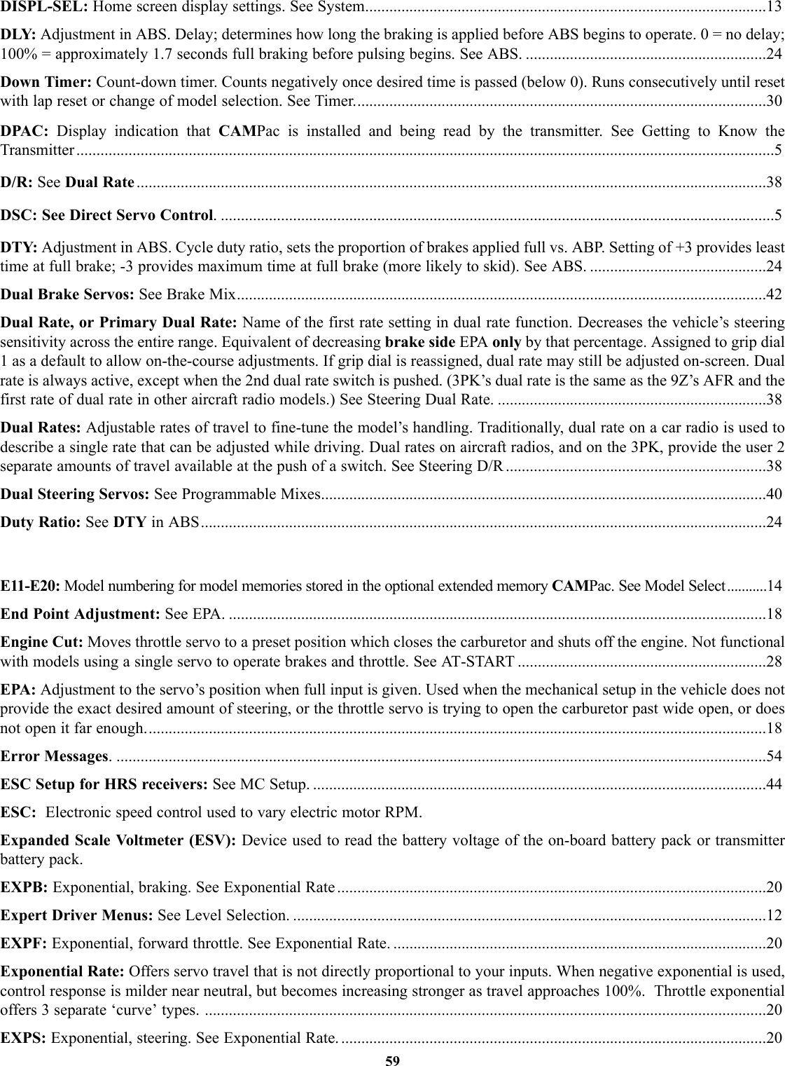 DISPL-SEL: Home screen display settings. See System....................................................................................................13DLY: Adjustment in ABS. Delay; determines how long the braking is applied before ABS begins to operate. 0 = no delay;100% = approximately 1.7 seconds full braking before pulsing begins. See ABS. ............................................................24Down Timer: Count-down timer. Counts negatively once desired time is passed (below 0). Runs consecutively until resetwith lap reset or change of model selection. See Timer.......................................................................................................30DPAC:  Display indication that CAMPac is installed and being read by the transmitter. See Getting to Know the Transmitter ..............................................................................................................................................................................5D/R: See Dual Rate .............................................................................................................................................................38DSC: See Direct Servo Control. ..........................................................................................................................................5DTY: Adjustment in ABS. Cycle duty ratio, sets the proportion of brakes applied full vs. ABP. Setting of +3 provides leasttime at full brake; -3 provides maximum time at full brake (more likely to skid). See ABS. ............................................24Dual Brake Servos: See Brake Mix....................................................................................................................................42Dual Rate, or Primary Dual Rate: Name of the first rate setting in dual rate function. Decreases the vehicle’s steeringsensitivity across the entire range. Equivalent of decreasing brake side EPA only by that percentage. Assigned to grip dial1 as a default to allow on-the-course adjustments. If grip dial is reassigned, dual rate may still be adjusted on-screen. Dualrate is always active, except when the 2nd dual rate switch is pushed. (3PK’s dual rate is the same as the 9Z’s AFR and thefirst rate of dual rate in other aircraft radio models.) See Steering Dual Rate. ...................................................................38Dual Rates: Adjustable rates of travel to fine-tune the model’s handling. Traditionally, dual rate on a car radio is used todescribe a single rate that can be adjusted while driving. Dual rates on aircraft radios, and on the 3PK, provide the user 2separate amounts of travel available at the push of a switch. See Steering D/R .................................................................38Dual Steering Servos: See Programmable Mixes...............................................................................................................40Duty Ratio: See DTY in ABS.............................................................................................................................................24E11-E20: Model numbering for model memories stored in the optional extended memory CAMPac. See Model Select ...........14End Point Adjustment: See EPA. ......................................................................................................................................18Engine Cut: Moves throttle servo to a preset position which closes the carburetor and shuts off the engine. Not functionalwith models using a single servo to operate brakes and throttle. See AT-START ..............................................................28EPA: Adjustment to the servo’s position when full input is given. Used when the mechanical setup in the vehicle does notprovide the exact desired amount of steering, or the throttle servo is trying to open the carburetor past wide open, or doesnot open it far enough...........................................................................................................................................................18Error Messages. ..................................................................................................................................................................54ESC Setup for HRS receivers: See MC Setup. .................................................................................................................44ESC:  Electronic speed control used to vary electric motor RPM.Expanded Scale Voltmeter (ESV): Device used to read the battery voltage of the on-board battery pack or transmitterbattery pack. EXPB: Exponential, braking. See Exponential Rate ...........................................................................................................20Expert Driver Menus: See Level Selection. ......................................................................................................................12EXPF: Exponential, forward throttle. See Exponential Rate. .............................................................................................20Exponential Rate: Offers servo travel that is not directly proportional to your inputs. When negative exponential is used,control response is milder near neutral, but becomes increasing stronger as travel approaches 100%.  Throttle exponentialoffers 3 separate ‘curve’ types. ............................................................................................................................................20EXPS: Exponential, steering. See Exponential Rate. ..........................................................................................................2059
