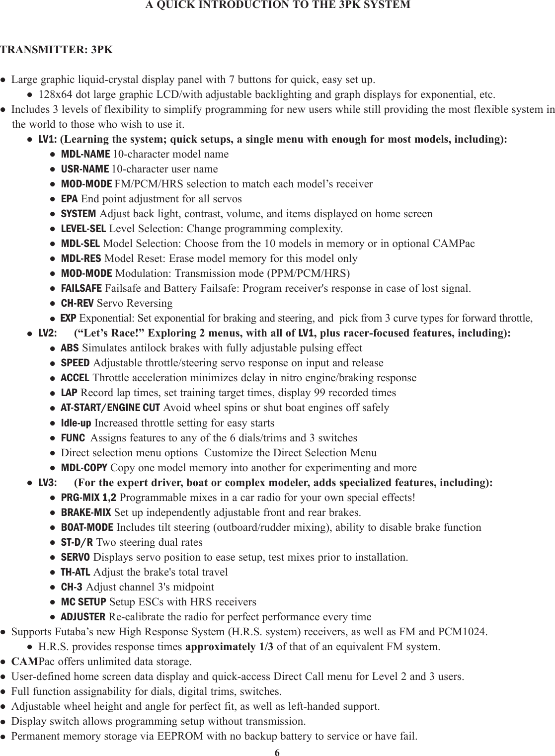 6A QUICK INTRODUCTION TO THE 3PK SYSTEMTRANSMITTER: 3PK• Large graphic liquid-crystal display panel with 7 buttons for quick, easy set up.• 128x64 dot large graphic LCD/with adjustable backlighting and graph displays for exponential, etc.• Includes 3 levels of flexibility to simplify programming for new users while still providing the most flexible system inthe world to those who wish to use it.• LV1: (Learning the system; quick setups, a single menu with enough for most models, including):• MDL-NAME 10-character model name• USR-NAME 10-character user name• MOD-MODE FM/PCM/HRS selection to match each model’s receiver• EPA End point adjustment for all servos• SYSTEM Adjust back light, contrast, volume, and items displayed on home screen• LEVEL-SEL Level Selection: Change programming complexity.• MDL-SEL Model Selection: Choose from the 10 models in memory or in optional CAMPac• MDL-RES Model Reset: Erase model memory for this model only• MOD-MODE Modulation: Transmission mode (PPM/PCM/HRS)• FAILSAFE Failsafe and Battery Failsafe: Program receiver&apos;s response in case of lost signal.• CH-REV Servo Reversing• EXP Exponential: Set exponential for braking and steering, and  pick from 3 curve types for forward throttle,• LV2: (“Let’s Race!” Exploring 2 menus, with all of LV1, plus racer-focused features, including):• ABS Simulates antilock brakes with fully adjustable pulsing effect• SPEED Adjustable throttle/steering servo response on input and release• ACCEL Throttle acceleration minimizes delay in nitro engine/braking response• LAP Record lap times, set training target times, display 99 recorded times• AT-START/ENGINE CUT Avoid wheel spins or shut boat engines off safely• Idle-up Increased throttle setting for easy starts• FUNC Assigns features to any of the 6 dials/trims and 3 switches• Direct selection menu options  Customize the Direct Selection Menu• MDL-COPY Copy one model memory into another for experimenting and more• LV3: (For the expert driver, boat or complex modeler, adds specialized features, including):• PRG-MIX 1,2 Programmable mixes in a car radio for your own special effects!• BRAKE-MIX Set up independently adjustable front and rear brakes.• BOAT-MODE Includes tilt steering (outboard/rudder mixing), ability to disable brake function• ST-D/R Two steering dual rates• SERVO Displays servo position to ease setup, test mixes prior to installation.• TH-ATL Adjust the brake&apos;s total travel• CH-3 Adjust channel 3&apos;s midpoint• MC SETUP Setup ESCs with HRS receivers• ADJUSTER Re-calibrate the radio for perfect performance every time• Supports Futaba’s new High Response System (H.R.S. system) receivers, as well as FM and PCM1024.• H.R.S. provides response times approximately 1/3 of that of an equivalent FM system.• CAMPac offers unlimited data storage.• User-defined home screen data display and quick-access Direct Call menu for Level 2 and 3 users.• Full function assignability for dials, digital trims, switches.• Adjustable wheel height and angle for perfect fit, as well as left-handed support.• Display switch allows programming setup without transmission.• Permanent memory storage via EEPROM with no backup battery to service or have fail.