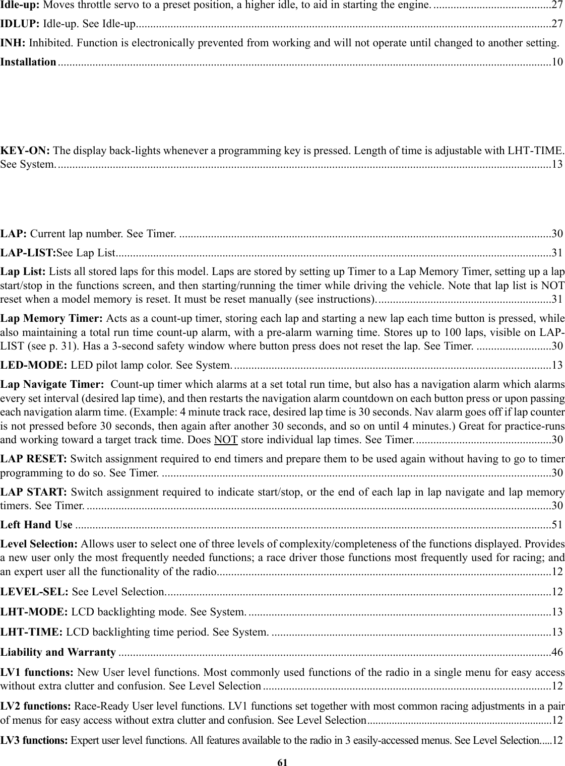 Idle-up: Moves throttle servo to a preset position, a higher idle, to aid in starting the engine. .........................................27IDLUP: Idle-up. See Idle-up................................................................................................................................................27INH: Inhibited. Function is electronically prevented from working and will not operate until changed to another setting.Installation...........................................................................................................................................................................10KEY-ON: The display back-lights whenever a programming key is pressed. Length of time is adjustable with LHT-TIME.See System............................................................................................................................................................................13LAP: Current lap number. See Timer. .................................................................................................................................30LAP-LIST:See Lap List.......................................................................................................................................................31Lap List: Lists all stored laps for this model. Laps are stored by setting up Timer to a Lap Memory Timer, setting up a lapstart/stop in the functions screen, and then starting/running the timer while driving the vehicle. Note that lap list is NOTreset when a model memory is reset. It must be reset manually (see instructions).............................................................31Lap Memory Timer: Acts as a count-up timer, storing each lap and starting a new lap each time button is pressed, whilealso maintaining a total run time count-up alarm, with a pre-alarm warning time. Stores up to 100 laps, visible on LAP-LIST (see p. 31). Has a 3-second safety window where button press does not reset the lap. See Timer. ..........................30LED-MODE: LED pilot lamp color. See System...............................................................................................................13Lap Navigate Timer:  Count-up timer which alarms at a set total run time, but also has a navigation alarm which alarmsevery set interval (desired lap time), and then restarts the navigation alarm countdown on each button press or upon passingeach navigation alarm time. (Example: 4 minute track race, desired lap time is 30 seconds. Nav alarm goes off if lap counteris not pressed before 30 seconds, then again after another 30 seconds, and so on until 4 minutes.) Great for practice-runsand working toward a target track time. Does NOT store individual lap times. See Timer................................................30LAP RESET: Switch assignment required to end timers and prepare them to be used again without having to go to timerprogramming to do so. See Timer. .......................................................................................................................................30LAP START: Switch assignment required to indicate start/stop, or the end of each lap in lap navigate and lap memorytimers. See Timer. .................................................................................................................................................................30Left Hand Use .....................................................................................................................................................................51Level Selection: Allows user to select one of three levels of complexity/completeness of the functions displayed. Providesa new user only the most frequently needed functions; a race driver those functions most frequently used for racing; andan expert user all the functionality of the radio....................................................................................................................12LEVEL-SEL: See Level Selection......................................................................................................................................12LHT-MODE: LCD backlighting mode. See System. .........................................................................................................13LHT-TIME: LCD backlighting time period. See System. .................................................................................................13Liability and Warranty ......................................................................................................................................................46LV1 functions: New User level functions. Most commonly used functions of the radio in a single menu for easy accesswithout extra clutter and confusion. See Level Selection ....................................................................................................12LV2 functions: Race-Ready User level functions. LV1 functions set together with most common racing adjustments in a pairof menus for easy access without extra clutter and confusion. See Level Selection....................................................................12LV3 functions: Expert user level functions. All features available to the radio in 3 easily-accessed menus. See Level Selection.....1261