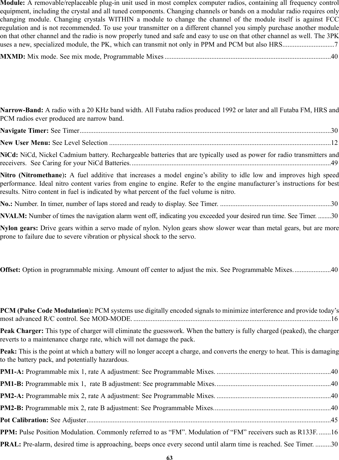 Module: A removable/replaceable plug-in unit used in most complex computer radios, containing all frequency controlequipment, including the crystal and all tuned components. Changing channels or bands on a modular radio requires onlychanging module. Changing crystals WITHIN a module to change the channel of the module itself is against FCCregulation and is not recommended. To use your transmitter on a different channel you simply purchase another moduleon that other channel and the radio is now properly tuned and safe and easy to use on that other channel as well. The 3PKuses a new, specialized module, the PK, which can transmit not only in PPM and PCM but also HRS..............................7MXMD: Mix mode. See mix mode, Programmable Mixes ................................................................................................40Narrow-Band: A radio with a 20 KHz band width. All Futaba radios produced 1992 or later and all Futaba FM, HRS andPCM radios ever produced are narrow band.Navigate Timer: See Timer.................................................................................................................................................30New User Menu: See Level Selection ................................................................................................................................12NiCd: NiCd, Nickel Cadmium battery. Rechargeable batteries that are typically used as power for radio transmitters andreceivers.  See Caring for your NiCd Batteries....................................................................................................................49Nitro (Nitromethane):A fuel additive that increases a model engine’s ability to idle low and improves high speedperformance. Ideal nitro content varies from engine to engine. Refer to the engine manufacturer’s instructions for bestresults. Nitro content in fuel is indicated by what percent of the fuel volume is nitro.No.: Number. In timer, number of laps stored and ready to display. See Timer. ................................................................30NVALM: Number of times the navigation alarm went off, indicating you exceeded your desired run time. See Timer. ........30Nylon gears: Drive gears within a servo made of nylon. Nylon gears show slower wear than metal gears, but are moreprone to failure due to severe vibration or physical shock to the servo.Offset: Option in programmable mixing. Amount off center to adjust the mix. See Programmable Mixes......................40PCM (Pulse Code Modulation):PCM systems use digitally encoded signals to minimize interference and provide today’smost advanced R/C control. See MOD-MODE. ..................................................................................................................16Peak Charger: This type of charger will eliminate the guesswork. When the battery is fully charged (peaked), the chargerreverts to a maintenance charge rate, which will not damage the pack.Peak: This is the point at which a battery will no longer accept a charge, and converts the energy to heat. This is damagingto the battery pack, and potentially hazardous.PM1-A: Programmable mix 1, rate A adjustment: See Programmable Mixes. ..................................................................40PM1-B: Programmable mix 1,  rate B adjustment: See programmable Mixes...................................................................40PM2-A: Programmable mix 2, rate A adjustment: See Programmable Mixes. ..................................................................40PM2-B: Programmable mix 2, rate B adjustment: See Programmable Mixes....................................................................40Pot Calibration: See Adjuster.............................................................................................................................................45PPM: Pulse Position Modulation. Commonly referred to as “FM”. Modulation of “FM” receivers such as R133F. .......16PRAL: Pre-alarm, desired time is approaching, beeps once every second until alarm time is reached. See Timer. .........3063