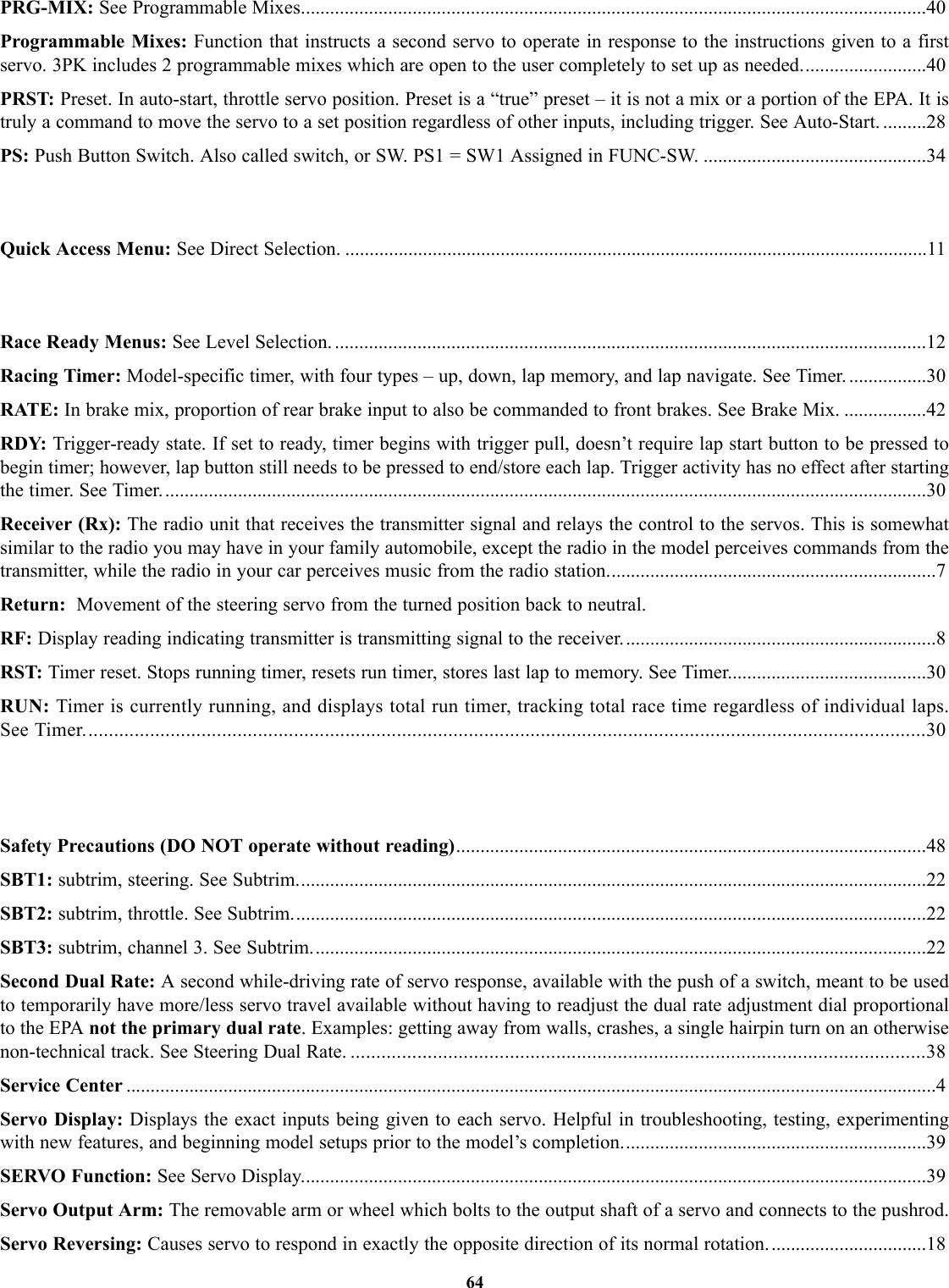 PRG-MIX: See Programmable Mixes.................................................................................................................................40Programmable Mixes: Function that instructs a second servo to operate in response to the instructions given to a firstservo. 3PK includes 2 programmable mixes which are open to the user completely to set up as needed..........................40PRST: Preset. In auto-start, throttle servo position. Preset is a “true” preset – it is not a mix or a portion of the EPA. It istruly a command to move the servo to a set position regardless of other inputs, including trigger. See Auto-Start. .........28PS: Push Button Switch. Also called switch, or SW. PS1 = SW1 Assigned in FUNC-SW. ..............................................34Quick Access Menu: See Direct Selection. ........................................................................................................................11Race Ready Menus: See Level Selection. ..........................................................................................................................12Racing Timer: Model-specific timer, with four types – up, down, lap memory, and lap navigate. See Timer. ................30RATE: In brake mix, proportion of rear brake input to also be commanded to front brakes. See Brake Mix. .................42RDY: Trigger-ready state. If set to ready, timer begins with trigger pull, doesn’t require lap start button to be pressed tobegin timer; however, lap button still needs to be pressed to end/store each lap. Trigger activity has no effect after startingthe timer. See Timer..............................................................................................................................................................30Receiver (Rx): The radio unit that receives the transmitter signal and relays the control to the servos. This is somewhatsimilar to the radio you may have in your family automobile, except the radio in the model perceives commands from thetransmitter, while the radio in your car perceives music from the radio station....................................................................7Return:  Movement of the steering servo from the turned position back to neutral.RF: Display reading indicating transmitter is transmitting signal to the receiver.................................................................8RST: Timer reset. Stops running timer, resets run timer, stores last lap to memory. See Timer.........................................30RUN: Timer is currently running, and displays total run timer, tracking total race time regardless of individual laps.See Timer....................................................................................................................................................................30Safety Precautions (DO NOT operate without reading).................................................................................................48SBT1: subtrim, steering. See Subtrim..................................................................................................................................22SBT2: subtrim, throttle. See Subtrim...................................................................................................................................22SBT3: subtrim, channel 3. See Subtrim...............................................................................................................................22Second Dual Rate: A second while-driving rate of servo response, available with the push of a switch, meant to be usedto temporarily have more/less servo travel available without having to readjust the dual rate adjustment dial proportionalto the EPA not the primary dual rate. Examples: getting away from walls, crashes, a single hairpin turn on an otherwisenon-technical track. See Steering Dual Rate. ................................................................................................................38Service Center .......................................................................................................................................................................4Servo Display: Displays the exact inputs being given to each servo. Helpful in troubleshooting, testing, experimentingwith new features, and beginning model setups prior to the model’s completion...............................................................39SERVO Function: See Servo Display.................................................................................................................................39Servo Output Arm: The removable arm or wheel which bolts to the output shaft of a servo and connects to the pushrod.Servo Reversing: Causes servo to respond in exactly the opposite direction of its normal rotation.................................1864