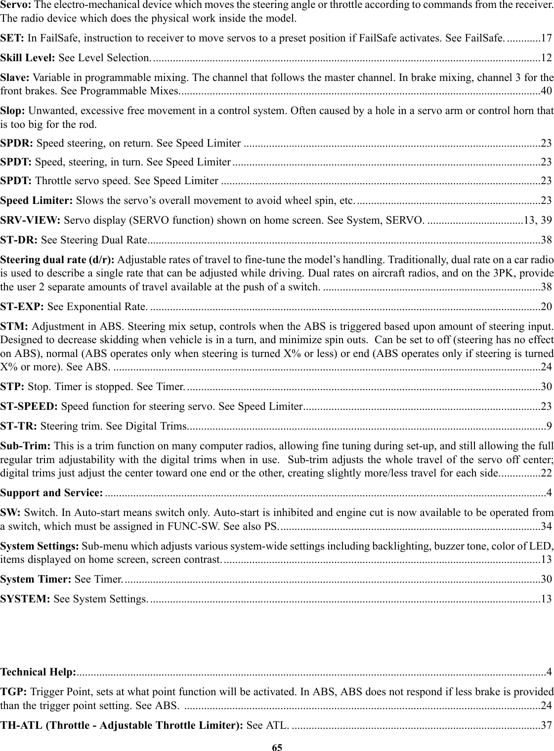 Servo: The electro-mechanical device which moves the steering angle or throttle according to commands from the receiver.The radio device which does the physical work inside the model.SET: In FailSafe, instruction to receiver to move servos to a preset position if FailSafe activates. See FailSafe. ............17Skill Level: See Level Selection..........................................................................................................................................12Slave: Variable in programmable mixing. The channel that follows the master channel. In brake mixing, channel 3 for thefront brakes. See Programmable Mixes................................................................................................................................40Slop: Unwanted, excessive free movement in a control system. Often caused by a hole in a servo arm or control horn thatis too big for the rod.SPDR: Speed steering, on return. See Speed Limiter .........................................................................................................23SPDT: Speed, steering, in turn. See Speed Limiter .............................................................................................................23SPDT: Throttle servo speed. See Speed Limiter .................................................................................................................23Speed Limiter: Slows the servo’s overall movement to avoid wheel spin, etc..................................................................23SRV-VIEW: Servo display (SERVO function) shown on home screen. See System, SERVO. ..................................13, 39ST-DR: See Steering Dual Rate...........................................................................................................................................38Steering dual rate (d/r): Adjustable rates of travel to fine-tune the model’s handling. Traditionally, dual rate on a car radiois used to describe a single rate that can be adjusted while driving. Dual rates on aircraft radios, and on the 3PK, providethe user 2 separate amounts of travel available at the push of a switch. .............................................................................38ST-EXP: See Exponential Rate. ..........................................................................................................................................20STM: Adjustment in ABS. Steering mix setup, controls when the ABS is triggered based upon amount of steering input.Designed to decrease skidding when vehicle is in a turn, and minimize spin outs.  Can be set to off (steering has no effecton ABS), normal (ABS operates only when steering is turned X% or less) or end (ABS operates only if steering is turnedX% or more). See ABS. .......................................................................................................................................................24STP: Stop. Timer is stopped. See Timer..............................................................................................................................30ST-SPEED: Speed function for steering servo. See Speed Limiter....................................................................................23ST-TR: Steering trim. See Digital Trims...............................................................................................................................9Sub-Trim: This is a trim function on many computer radios, allowing fine tuning during set-up, and still allowing the fullregular trim adjustability with the digital trims when in use.  Sub-trim adjusts the whole travel of the servo off center;digital trims just adjust the center toward one end or the other, creating slightly more/less travel for each side...............22Support and Service: ............................................................................................................................................................4SW: Switch. In Auto-start means switch only. Auto-start is inhibited and engine cut is now available to be operated froma switch, which must be assigned in FUNC-SW. See also PS.............................................................................................34System Settings: Sub-menu which adjusts various system-wide settings including backlighting, buzzer tone, color of LED,items displayed on home screen, screen contrast.................................................................................................................13System Timer: See Timer....................................................................................................................................................30SYSTEM: See System Settings. ..........................................................................................................................................13Technical Help:......................................................................................................................................................................4TGP: Trigger Point, sets at what point function will be activated. In ABS, ABS does not respond if less brake is providedthan the trigger point setting. See ABS. ..............................................................................................................................24TH-ATL (Throttle - Adjustable Throttle Limiter): See ATL. ........................................................................................3765