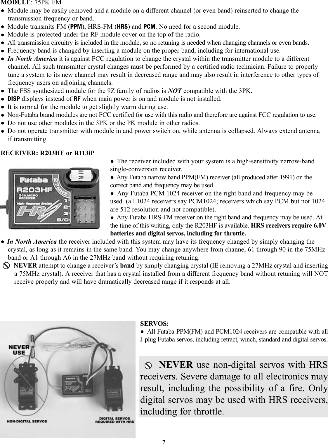 7MODULE: 75PK-FM• Module may be easily removed and a module on a different channel (or even band) reinserted to change thetransmission frequency or band.• Module transmits FM (PPM), HRS-FM (HRS) and PCM. No need for a second module.• Module is protected under the RF module cover on the top of the radio.• All transmission circuitry is included in the module, so no retuning is needed when changing channels or even bands.• Frequency band is changed by inserting a module on the proper band, including for international use.• In North America it is against FCC regulation to change the crystal within the transmitter module to a differentchannel. All such transmitter crystal changes must be performed by a certified radio technician. Failure to properlytune a system to its new channel may result in decreased range and may also result in interference to other types offrequency users on adjoining channels. • The FSS synthesized module for the 9Z family of radios is NOT compatible with the 3PK.• DISP displays instead of RF when main power is on and module is not installed.• It is normal for the module to get slightly warm during use.• Non-Futaba brand modules are not FCC certified for use with this radio and therefore are against FCC regulation to use.• Do not use other modules in the 3PK or the PK module in other radios.• Do not operate transmitter with module in and power switch on, while antenna is collapsed. Always extend antennaif transmitting.RECEIVER: R203HF or R113iP• The receiver included with your system is a high-sensitivity narrow-bandsingle-conversion receiver.• Any Futaba narrow band PPM(FM) receiver (all produced after 1991) on thecorrect band and frequency may be used.• Any Futaba PCM 1024 receiver on the right band and frequency may beused. (all 1024 receivers say PCM1024; receivers which say PCM but not 1024are 512 resolution and not compatible).• Any Futaba HRS-FM receiver on the right band and frequency may be used. Atthe time of this writing, only the R203HF is available. HRS receivers require 6.0Vbatteries and digital servos, including for throttle.• In North America the receiver included with this system may have its frequency changed by simply changing thecrystal, as long as it remains in the same band. You may change anywhere from channel 61 through 90 in the 75MHzband or A1 through A6 in the 27MHz band without requiring retuning.NEVER attempt to change a receiver’s band by simply changing crystal (IE removing a 27MHz crystal and insertinga 75MHz crystal). A receiver that has a crystal installed from a different frequency band without retuning will NOTreceive properly and will have dramatically decreased range if it responds at all.SERVOS:• All Futaba PPM(FM) and PCM1024 receivers are compatible with all J-plug Futaba servos, including retract, winch, standard and digital servos.NEVER use non-digital servos with HRSreceivers. Severe damage to all electronics mayresult, including the possibility of a fire. Onlydigital servos may be used with HRS receivers,including for throttle.