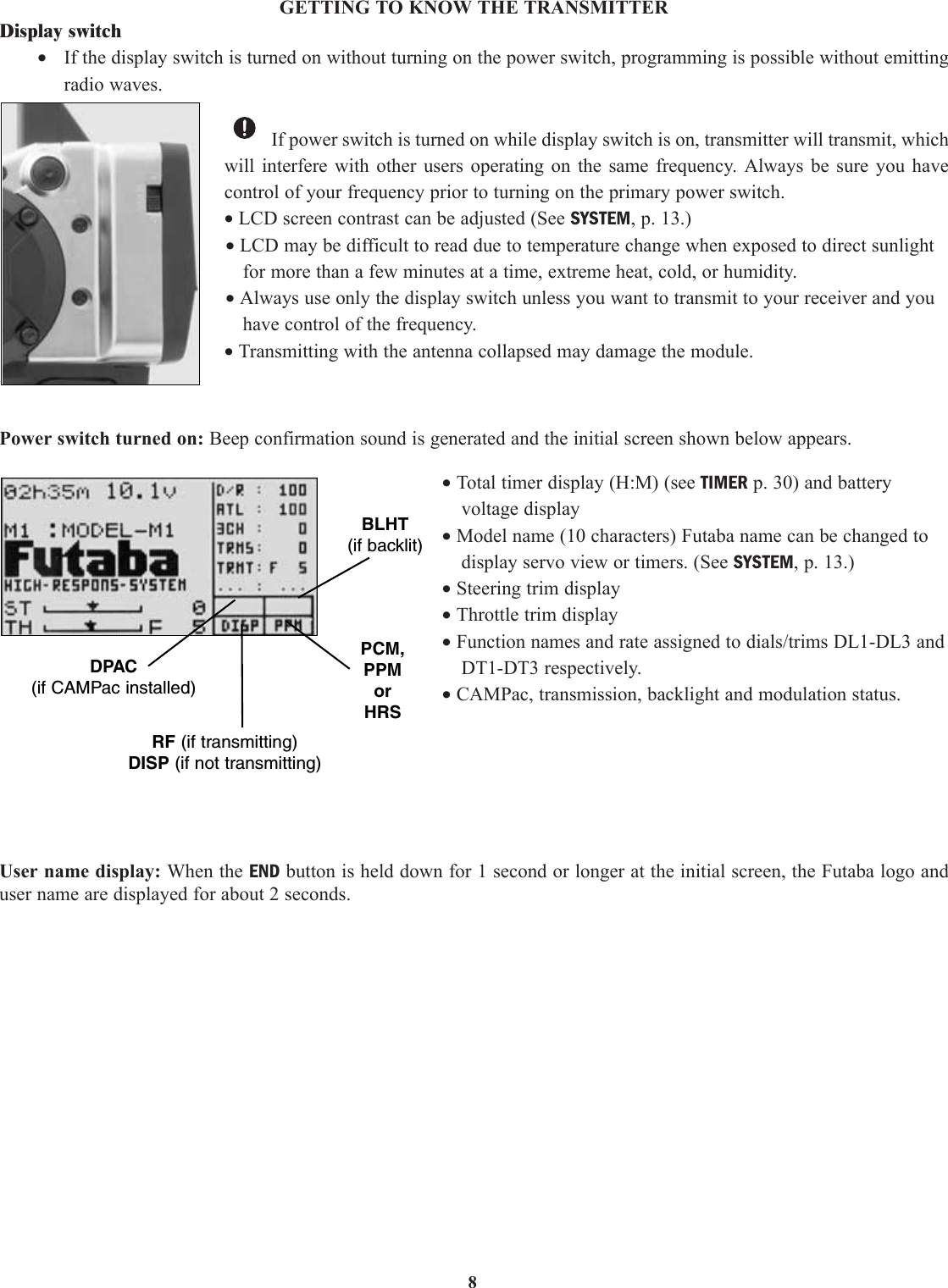 8GETTING TO KNOW THE TRANSMITTERDisplay switch•If the display switch is turned on without turning on the power switch, programming is possible without emittingradio waves.If power switch is turned on while display switch is on, transmitter will transmit, whichwill interfere with other users operating on the same frequency. Always be sure you havecontrol of your frequency prior to turning on the primary power switch.• LCD screen contrast can be adjusted (See SYSTEM, p. 13.)• LCD may be difficult to read due to temperature change when exposed to direct sunlightfor more than a few minutes at a time, extreme heat, cold, or humidity.• Always use only the display switch unless you want to transmit to your receiver and youhave control of the frequency.• Transmitting with the antenna collapsed may damage the module.Power switch turned on: Beep confirmation sound is generated and the initial screen shown below appears. • Total timer display (H:M) (see TIMER p. 30) and batteryvoltage display• Model name (10 characters) Futaba name can be changed todisplay servo view or timers. (See SYSTEM, p. 13.)• Steering trim display• Throttle trim display• Function names and rate assigned to dials/trims DL1-DL3 andDT1-DT3 respectively.• CAMPac, transmission, backlight and modulation status.User name display: When the END button is held down for 1 second or longer at the initial screen, the Futaba logo anduser name are displayed for about 2 seconds.BLHT(if backlit)DPAC(if CAMPac installed)RF (if transmitting)DISP (if not transmitting)PCM,PPMorHRS